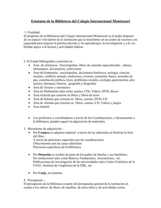 Estatutos de la Biblioteca del Colegio Internacional Montessori

 1. Finalidad
El propósito de la Biblioteca del Colegio Internacional Montessori es el poder disponer
de un espacio vital dentro de la institución que se transforme en un centro de recursos con
capacidad para mejorar la práctica docente y los aprendizajes, la investigación y a la vez
brindar apoyo a la lectura y actividades lúdicas.



2. El Fondo bibliográfico consistirá en :
    • Área de referencia: Enciclopedias, libros de consulta especializados , atlases,
        almanaques, diccionarios, colecciones
    • Área de Guatemala: enciclopedias, diccionario históricos, teología, ciencias
        sociales, conflicto armado, tradiciones, civismo, economía, banca, acuerdos de
        paz, constitución política, leyes, problemas sociales, ecología, gastronomía, arte,
        música, literatura, historia, geografía y biografías
    • Área de Tesario y seminarios
    • Área de Multimedia tales como casetes, CDs, Videos, DVD, discos
    • Área General que consiste en libros y libros de texto
    • Área de Italiano que consiste en libros, casetes, DVD, CD
    • Área de Alemán que consiste en libros, casetes, CD, Videos y juegos
    • Área Infantil


   •    Los profesores y coordinadores a través de las Coordinaciones, o directamente a
        la biblioteca, pueden sugerir la adquisición de materiales.

3. Mecanismo de adquisición –
   • Por Compra se adquiere material a través de las editoriales al finalizar la feria
      del libro,
      A través de peticiones especiales por las coordinaciones
      Ofrecimientos por las casas editoriales
      Peticiones específicas de la biblioteca

   •    Por Donación se reciben de parte de los padres de familia y sus familiares,
        De instituciones tales como Bancos, Fundaciones, Asociaciones, etc.
        Publicaciones de investigación de las universidades tales Centro Folclórico de la
        USAC, Instituto de Lingüística de la URL, etc.

   •    Por Canje, no tenemos

4. Presupuesto –
El presupuesto de la biblioteca es parte del presupuesto general de la institución en
cuanto a los rubros: de libros, de muebles, de otros útiles y de actividades extras.
 