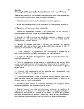 Capítulo IV
Deberes y Prohibiciones de los Funcionarios o Funcionarias Públicos
Artículo 33. Además de los deberes que impongan las leyes y los reglamentos,
los funcionarios o funcionarias públicos estarán obligados a:
1.- Prestar sus servicios personalmente con la eficiencia requerida.
2.- Acatar las órdenes e instrucciones emanadas de los superiores jerárquicos.
3.- Cumplir con el horario de trabajo establecido.
4.- Prestar la información necesaria a los particulares en los asuntos y
expedientes en que éstos tengan algún interés legítimo.
5.- Guardar en todo momento una conducta decorosa y observar en sus
relaciones con sus superiores, subordinados y con el público toda la
consideración y cortesía debidas.
6.- Guardar la reserva, discreción y secreto que requieran los asuntos
relacionados con las funciones que tengan atribuidas, dejando a salvo lo
previsto en el numeral 4 de este artículo.
7.- Vigilar, conservar y salvaguardar los documentos y bienes de la
Administración Pública confiados a su guarda, uso o administración.
8.- Cumplir las actividades de capacitación y perfeccionamiento destinados a
mejorar su desempeño.
9.- Poner en conocimiento de sus superiores las iniciativas que estimen útiles
para la conservación del patrimonio nacional, el mejoramiento de los servicios y
cualesquiera otras que incidan favorablemente en las actividades a cargo del
órgano o ente.
10.- Inhibirse del conocimiento de los asuntos cuya competencia esté
legalmente atribuida, en los siguientes casos:
a.- Cuando personalmente, o bien su cónyuge, su concubino o concubina o
algún pariente dentro del cuarto grado de consanguinidad o segundo de
afinidad, tuvieren interés en un asunto.
b.- Cuando tuvieren amistad o enemistad manifiesta con cualquiera de las
personas interesadas que intervengan en un asunto.
c.- Cuando hubieren intervenido como testigos o peritos en el expediente de
cuya resolución se trate, o como funcionarios o funcionarias públicos hubieren
manifestado previamente su opinión en el mismo, de modo que pudieran
prejuzgar la resolución del asunto; o tratándose de un recurso administrativo,
que hubieren resuelto o intervenido en la decisión del acto que se impugna.
 