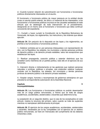d.- Cuando tuvieren relación de subordinación con funcionarios o funcionarias
públicos directamente interesados en el asunto.
El funcionario o funcionaria público de mayor jerarquía en la entidad donde
curse un asunto podrá ordenar, de oficio o a instancia de los interesados, a los
funcionarios o funcionarias públicos incursos en las causales señaladas en este
artículo que se abstengan de toda intervención en el procedimiento,
designando en el mismo acto al funcionario o funcionaria que deba continuar
conociendo del expediente.
11.- Cumplir y hacer cumplir la Constitución de la República Bolivariana de
Venezuela, las leyes, los reglamentos, los instructivos y las órdenes que deban
ejecutar.
Artículo 34. Sin perjuicio de lo dispuesto en las leyes y los reglamentos, se
prohíbe a los funcionarios o funcionarias públicos:
1.- Celebrar contratos por sí, por personas interpuestas o en representación de
otro, con la República, los estados, los municipios y demás personas jurídicas
de derecho público o de derecho privado estatales, salvo las excepciones que
establezcan las leyes.
2.- Realizar propaganda, coacción pública u ostentar distintivos que los
acrediten como miembros de un partido político, todo ello en el ejercicio de sus
funciones.
3.- Intervenir directa o indirectamente en las gestiones que realicen personas
naturales o jurídicas, públicas o privadas, que pretendan celebrar cualquier
contrato con la República, los estados, los municipios y demás personas
jurídicas de derecho público o de derecho privado estatales.
4.- Aceptar cargos, honores o recompensas de gobiernos extranjeros sin que
preceda la correspondiente autorización de la Asamblea Nacional.
Capítulo V
Incompatibilidades
Artículo 35. Los funcionarios o funcionarias públicos no podrán desempeñar
más de un cargo público remunerado, a menos que se trate de cargos
académicos, accidentales, asistenciales o docentes que determine la ley.
La aceptación de un segundo destino, que no sea de los exceptuados en este
artículo, implica la renuncia del primero, salvo cuando se trate de suplentes
mientras no reemplacen definitivamente al principal.
Artículo 36. El ejercicio de los cargos académicos, accidentales, asistenciales
y docentes, declarados por la ley compatibles con el ejercicio de un destino
público remunerado, se hará sin menoscabo del cumplimiento de los deberes
inherentes a éste.
 