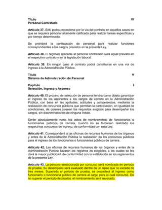 Título IV
Personal Contratado
Artículo 37. Sólo podrá procederse por la vía del contrato en aquellos casos en
que se requiera personal altamente calificado para realizar tareas específicas y
por tiempo determinado.
Se prohibirá la contratación de personal para realizar funciones
correspondientes a los cargos previstos en la presente Ley.
Artículo 38. El régimen aplicable al personal contratado será aquél previsto en
el respectivo contrato y en la legislación laboral.
Artículo 39. En ningún caso el contrato podrá constituirse en una vía de
ingreso a la Administración Pública.
Título V
Sistema de Administración de Personal
Capítulo I
Selección, Ingreso y Ascenso
Artículo 40. El proceso de selección de personal tendrá como objeto garantizar
el ingreso de los aspirantes a los cargos de carrera en la Administración
Pública, con base en las aptitudes, actitudes y competencias, mediante la
realización de concursos públicos que permitan la participación, en igualdad de
condiciones, de quienes posean los requisitos exigidos para desempeñar los
cargos, sin discriminaciones de ninguna índole.
Serán absolutamente nulos los actos de nombramiento de funcionarios o
funcionarias públicos de carrera, cuando no se hubiesen realizado los
respectivos concursos de ingreso, de conformidad con esta Ley.
Artículo 41. Corresponderá a las oficinas de recursos humanos de los órganos
y entes de la Administración Pública la realización de los concursos públicos
para el ingreso de los funcionarios o funcionarias públicos de carrera.
Artículo 42. Las oficinas de recursos humanos de los órganos y entes de la
Administración Pública llevarán los registros de elegibles, a los cuales se les
dará la mayor publicidad, de conformidad con lo establecido en los reglamentos
de la presente Ley.
Artículo 43. La persona seleccionada por concurso será nombrada en período
de prueba. Su desempeño será evaluado dentro de un lapso que no exceda de
tres meses. Superado el período de prueba, se procederá al ingreso como
funcionario o funcionaria público de carrera al cargo para el cual concursó. De
no superar el período de prueba, el nombramiento será revocado.
 
