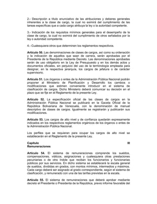 2.- Descripción a título enunciativo de las atribuciones y deberes generales
inherentes a la clase de cargo, la cual no eximirá del cumplimiento de las
tareas específicas que a cada cargo atribuya la ley o la autoridad competente.
3.- Indicación de los requisitos mínimos generales para el desempeño de la
clase de cargo, la cual no eximirá del cumplimiento de otros señalados por la
ley o autoridad competente.
4.- Cualesquiera otros que determinen los reglamentos respectivos.
Artículo 50. Las denominaciones de clases de cargos, así como su ordenación
y la indicación de aquellos que sean de carrera, serán aprobadas por el
Presidente de la República mediante Decreto. Las denominaciones aprobadas
serán de uso obligatorio en la Ley de Presupuesto y en los demás actos y
documentos oficiales, sin perjuicio del uso de la terminología empleada para
designar, en la respectiva jerarquía, los cargos de jefatura o de carácter
supervisorio.
Artículo 51. Los órganos o entes de la Administración Pública Nacional podrán
proponer al Ministerio de Planificación y Desarrollo los cambios o
modificaciones que estimen conveniente introducir en el sistema de
clasificación de cargos. Dicho Ministerio deberá comunicar su decisión en el
plazo que se fije en el Reglamento de la presente Ley.
Artículo 52. La especificación oficial de las clases de cargos en la
Administración Pública Nacional se publicará en la Gaceta Oficial de la
República Bolivariana de Venezuela, con la denominación de manual
descriptivo de clases de cargos. Igualmente se registrarán y publicarán sus
modificaciones.
Artículo 53. Los cargos de alto nivel y de confianza quedarán expresamente
indicados en los respectivos reglamentos orgánicos de los órganos o entes de
la Administración Pública Nacional.
Los perfiles que se requieran para ocupar los cargos de alto nivel se
establecerán en el Reglamento de la presente Ley.
Capítulo III
Remuneraciones
Artículo 54. El sistema de remuneraciones comprende los sueldos,
compensaciones, viáticos, asignaciones y cualesquiera otras prestaciones
pecuniarias o de otra índole que reciban los funcionarios y funcionarias
públicos por sus servicios. En dicho sistema se establecerá la escala general
de sueldos, divididas en grados, con montos mínimos, intermedios y máximos.
Cada cargo deberá ser asignado al grado correspondiente, según el sistema de
clasificación, y remunerado con una de las tarifas previstas en la escala.
Artículo 55. El sistema de remuneraciones que deberá aprobar mediante
decreto el Presidente o Presidenta de la República, previo informe favorable del
 