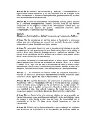 Artículo 68. El Ministerio de Planificación y Desarrollo, conjuntamente con la
organización sindical respectiva y por circunstancias que así lo exijan y que
serán señaladas en la resolución correspondiente, podrá modificar los horarios
en la Administración Pública Nacional.
Artículo 69. Cuando los funcionarios o funcionarias públicos, previa solicitud
de la autoridad correspondiente, presten servicios fuera de los horarios
establecidos en los órganos o entes de la Administración Pública, ésta, por
intermedio de sus órganos de gestión, establecerá incentivos como
compensación por las horas extras trabajadas.
Capítulo VII
Situaciones Administrativas de los Funcionarios y Funcionarias Públicos
Artículo 70. Se considerará en servicio activo al funcionario o funcionaria
público que ejerza el cargo o se encuentre en comisión de servicio, traslado,
suspensión con goce de sueldo, permiso o licencia.
Artículo 71. La comisión de servicio será la situación administrativa de carácter
temporal por la cual se encomienda a un funcionario o funcionaria público el
ejercicio de un cargo diferente, de igual o superior nivel del cual es titular. Para
ejercer dicha comisión de servicio, el funcionario o funcionaria público deberá
reunir los requisitos exigidos para el cargo.
La comisión de servicio podrá ser realizada en el mismo órgano o ente donde
presta servicio o en otro de la Administración Pública dentro de la misma
localidad. Si el cargo que se ejerce en comisión de servicio tuviere mayor
remuneración, el funcionario o funcionaria público tendrá derecho al cobro de la
diferencia, así como a los viáticos y remuneraciones que fueren procedentes.
Artículo 72. Las comisiones de servicio serán de obligatoria aceptación y
deberán ser ordenadas por el lapso estrictamente necesario, el cual no podrá
exceder de un año a partir del acto de notificación de la misma.
Artículo 73. Por razones de servicio, los funcionarios o funcionarias públicos
de carrera podrán ser trasladados dentro de la misma localidad de un cargo a
otro de la misma clase, siempre que no se disminuya su sueldo básico y los
complementos que le puedan corresponder. Cuando se trate de traslado de
una localidad a otra, éste deberá realizarse de mutuo acuerdo, con las
excepciones que por necesidades de servicio determinen los reglamentos.
Artículo 74. Los funcionarios o funcionarias públicos de carrera podrán ser
transferidos cuando tenga lugar la descentralización de las actividades a cargo
del órgano o ente donde presten sus servicios, de conformidad con lo
establecido en la ley. En tales casos deberá levantarse un acta de
transferencia.
Artículo 75. El funcionario o funcionaria público que cumpla con los requisitos
para el disfrute de la jubilación o de una pensión por invalidez, podrá ser
 
