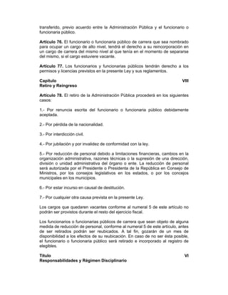 transferido, previo acuerdo entre la Administración Pública y el funcionario o
funcionaria público.
Artículo 76. El funcionario o funcionaria público de carrera que sea nombrado
para ocupar un cargo de alto nivel, tendrá el derecho a su reincorporación en
un cargo de carrera del mismo nivel al que tenía en el momento de separarse
del mismo, si el cargo estuviere vacante.
Artículo 77. Los funcionarios y funcionarias públicos tendrán derecho a los
permisos y licencias previstos en la presente Ley y sus reglamentos.
Capítulo VIII
Retiro y Reingreso
Artículo 78. El retiro de la Administración Pública procederá en los siguientes
casos:
1.- Por renuncia escrita del funcionario o funcionaria público debidamente
aceptada.
2.- Por pérdida de la nacionalidad.
3.- Por interdicción civil.
4.- Por jubilación y por invalidez de conformidad con la ley.
5.- Por reducción de personal debido a limitaciones financieras, cambios en la
organización administrativa, razones técnicas o la supresión de una dirección,
división o unidad administrativa del órgano o ente. La reducción de personal
será autorizada por el Presidente o Presidenta de la República en Consejo de
Ministros, por los consejos legislativos en los estados, o por los concejos
municipales en los municipios.
6.- Por estar incurso en causal de destitución.
7.- Por cualquier otra causa prevista en la presente Ley.
Los cargos que quedaren vacantes conforme al numeral 5 de este artículo no
podrán ser provistos durante el resto del ejercicio fiscal.
Los funcionarios o funcionarias públicos de carrera que sean objeto de alguna
medida de reducción de personal, conforme al numeral 5 de este artículo, antes
de ser retirados podrán ser reubicados. A tal fin, gozarán de un mes de
disponibilidad a los efectos de su reubicación. En caso de no ser ésta posible,
el funcionario o funcionaria público será retirado e incorporado al registro de
elegibles.
Título VI
Responsabilidades y Régimen Disciplinario
 
