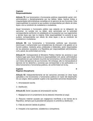Capítulo I
Responsabilidades
Artículo 79. Los funcionarios o funcionarias públicos responderán penal, civil,
administrativa y disciplinariamente por los delitos, faltas, hechos ilícitos e
irregularidades administrativas cometidas en el ejercicio de sus funciones. Esta
responsabilidad no excluirá la que pudiere corresponderles por efecto de otras
leyes o de su condición de ciudadanos o ciudadanas.
Aquel funcionario o funcionaria público que estando en la obligación de
sancionar, no cumpla con su deber, será sancionado por la autoridad
correspondiente conforme a lo establecido en la presente Ley, sus reglamentos
y demás leyes que rijan la materia. Esta responsabilidad no excluirá la que
pudiere corresponderles por efecto de otras leyes o de su condición de
ciudadanos o ciudadanas.
Artículo 80. Los funcionarios o funcionarias públicos que renuncien,
disminuyan o comprometan sus competencias de dirección o de gestión en la
función pública, mediante actos unilaterales o bilaterales, serán responsables
de los perjuicios causados a la República por responsabilidad administrativa,
civil y penal, de conformidad con la ley.
Artículo 81. Corresponderá al Ministerio Público intentar las acciones a que
hubiere lugar para hacer efectiva la responsabilidad civil, penal, administrativa
o disciplinaria en que hubieren incurrido los funcionarios o funcionarias públicos
con motivo del ejercicio de sus funciones. Sin embargo, ello no menoscabará el
ejercicio de los derechos y acciones que correspondan a los particulares o a
otros funcionarios o funcionarias públicos, de conformidad con la ley.
Capítulo II
Régimen Disciplinario
Artículo 82. Independientemente de las sanciones previstas en otras leyes
aplicables a los funcionarios o funcionarias públicos en razón del desempeño
de sus cargos, éstos quedarán sujetos a las siguientes sanciones disciplinarias:
1.- Amonestación escrita.
2.- Destitución.
Artículo 83. Serán causales de amonestación escrita:
1.- Negligencia en el cumplimiento de los deberes inherentes al cargo.
2.- Perjuicio material causado por negligencia manifiesta a los bienes de la
República, siempre que la gravedad del perjuicio no amerite su destitución.
3.- Falta de atención debida al público.
4.- Irrespeto a los superiores, subalternos o compañeros.
 