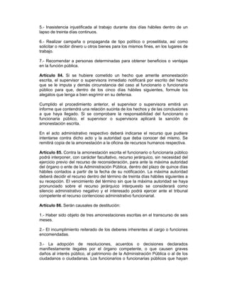 5.- Inasistencia injustificada al trabajo durante dos días hábiles dentro de un
lapso de treinta días continuos.
6.- Realizar campaña o propaganda de tipo político o proselitista, así como
solicitar o recibir dinero u otros bienes para los mismos fines, en los lugares de
trabajo.
7.- Recomendar a personas determinadas para obtener beneficios o ventajas
en la función pública.
Artículo 84. Si se hubiere cometido un hecho que amerite amonestación
escrita, el supervisor o supervisora inmediato notificará por escrito del hecho
que se le imputa y demás circunstancia del caso al funcionario o funcionaria
público para que, dentro de los cinco días hábiles siguientes, formule los
alegatos que tenga a bien esgrimir en su defensa.
Cumplido el procedimiento anterior, el supervisor o supervisora emitirá un
informe que contendrá una relación sucinta de los hechos y de las conclusiones
a que haya llegado. Si se comprobare la responsabilidad del funcionario o
funcionaria público, el supervisor o supervisora aplicará la sanción de
amonestación escrita.
En el acto administrativo respectivo deberá indicarse el recurso que pudiere
intentarse contra dicho acto y la autoridad que deba conocer del mismo. Se
remitirá copia de la amonestación a la oficina de recursos humanos respectiva.
Artículo 85. Contra la amonestación escrita el funcionario o funcionaria público
podrá interponer, con carácter facultativo, recurso jerárquico, sin necesidad del
ejercicio previo del recurso de reconsideración, para ante la máxima autoridad
del órgano o ente de la Administración Pública, dentro del plazo de quince días
hábiles contados a partir de la fecha de su notificación. La máxima autoridad
deberá decidir el recurso dentro del término de treinta días hábiles siguientes a
su recepción. El vencimiento del término sin que la máxima autoridad se haya
pronunciado sobre el recurso jerárquico interpuesto se considerará como
silencio administrativo negativo y el interesado podrá ejercer ante el tribunal
competente el recurso contencioso administrativo funcionarial.
Artículo 86. Serán causales de destitución:
1.- Haber sido objeto de tres amonestaciones escritas en el transcurso de seis
meses.
2.- El incumplimiento reiterado de los deberes inherentes al cargo o funciones
encomendadas.
3.- La adopción de resoluciones, acuerdos o decisiones declarados
manifiestamente ilegales por el órgano competente, o que causen graves
daños al interés público, al patrimonio de la Administración Pública o al de los
ciudadanos o ciudadanas. Los funcionarios o funcionarias públicos que hayan
 