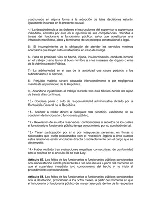 coadyuvado en alguna forma a la adopción de tales decisiones estarán
igualmente incursos en la presente causal.
4.- La desobediencia a las órdenes e instrucciones del supervisor o supervisora
inmediato, emitidas por éste en el ejercicio de sus competencias, referidas a
tareas del funcionario o funcionaria público, salvo que constituyan una
infracción manifiesta, clara y terminante de un precepto constitucional o legal.
5.- El incumplimiento de la obligación de atender los servicios mínimos
acordados que hayan sido establecidos en caso de huelga.
6.- Falta de probidad, vías de hecho, injuria, insubordinación, conducta inmoral
en el trabajo o acto lesivo al buen nombre o a los intereses del órgano o ente
de la Administración Pública.
7.- La arbitrariedad en el uso de la autoridad que cause perjuicio a los
subordinados o al servicio.
8.- Perjuicio material severo causado intencionalmente o por negligencia
manifiesta al patrimonio de la República.
9.- Abandono injustificado al trabajo durante tres días hábiles dentro del lapso
de treinta días continuos.
10.- Condena penal o auto de responsabilidad administrativa dictado por la
Contraloría General de la República.
11.- Solicitar o recibir dinero o cualquier otro beneficio, valiéndose de su
condición de funcionario o funcionaria público.
12.- Revelación de asuntos reservados, confidenciales o secretos de los cuales
el funcionario o funcionaria público tenga conocimiento por su condición de tal.
13.- Tener participación por sí o por interpuestas personas, en firmas o
sociedades que estén relacionadas con el respectivo órgano o ente cuando
estas relaciones estén vinculadas directa o indirectamente con el cargo que se
desempeña.
14.- Haber recibido tres evaluaciones negativas consecutivas, de conformidad
con lo previsto en el artículo 58 de esta Ley.
Artículo 87. Las faltas de los funcionarios o funcionarias públicos sancionadas
con amonestación escrita prescribirán a los seis meses a partir del momento en
que el supervisor inmediato tuvo conocimiento del hecho y no inició el
procedimiento correspondiente.
Artículo 88. Las faltas de los funcionarios o funcionarias públicos sancionadas
con la destitución, prescribirán a los ocho meses, a partir del momento en que
el funcionario o funcionaria público de mayor jerarquía dentro de la respectiva
 