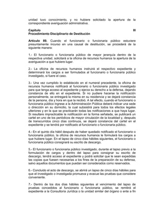 unidad tuvo conocimiento, y no hubiere solicitado la apertura de la
correspondiente averiguación administrativa.
Capítulo III
Procedimiento Disciplinario de Destitución
Artículo 89. Cuando el funcionario o funcionaria público estuviere
presuntamente incurso en una causal de destitución, se procederá de la
siguiente manera:
1.- El funcionario o funcionaria público de mayor jerarquía dentro de la
respectiva unidad, solicitará a la oficina de recursos humanos la apertura de la
averiguación a que hubiere lugar.
2.- La oficina de recursos humanos instruirá el respectivo expediente y
determinará los cargos a ser formulados al funcionario o funcionaria público
investigado, si fuere el caso.
3.- Una vez cumplido lo establecido en el numeral precedente, la oficina de
recursos humanos notificará al funcionario o funcionaria público investigado
para que tenga acceso al expediente y ejerza su derecho a la defensa, dejando
constancia de ello en el expediente. Si no pudiere hacerse la notificación
personalmente, se entregará la misma en su residencia y se dejará constancia
de la persona, día y hora en que la recibió. A tal efecto, cuando el funcionario o
funcionaria público ingrese a la Administración Pública deberá indicar una sede
o dirección en su domicilio, la cual subsistirá para todos los efectos legales
ulteriores y en la que se practicarán todas las notificaciones a que haya lugar.
Si resultare impracticable la notificación en la forma señalada, se publicará un
cartel en uno de los periódicos de mayor circulación de la localidad y, después
de transcurridos cinco días continuos, se dejará constancia del cartel en el
expediente y se tendrá por notificado al funcionario o funcionaria público.
4.- En el quinto día hábil después de haber quedado notificado el funcionario o
funcionaria público, la oficina de recursos humanos le formulará los cargos a
que hubiere lugar. En el lapso de cinco días hábiles siguientes, el funcionario o
funcionaria público consignará su escrito de descargo.
5.- El funcionario o funcionaria público investigado, durante el lapso previo a la
formulación de cargos y dentro del lapso para consignar su escrito de
descargo, tendrá acceso al expediente y podrá solicitar que le sean expedidas
las copias que fuesen necesarias a los fines de la preparación de su defensa,
salvo aquellos documentos que puedan ser considerados como reservados.
6.- Concluido el acto de descargo, se abrirá un lapso de cinco días hábiles para
que el investigado o investigada promueva y evacue las pruebas que considere
conveniente.
7.- Dentro de los dos días hábiles siguientes al vencimiento del lapso de
pruebas concedidos al funcionario o funcionaria público, se remitirá el
expediente a la Consultoría Jurídica o la unidad similar del órgano o ente a fin
 