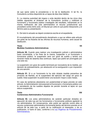 de que opine sobre la procedencia o no de la destitución. A tal fin, la
Consultoría Jurídica dispondrá de un lapso de diez días hábiles.
8.- La máxima autoridad del órgano o ente decidirá dentro de los cinco días
hábiles siguientes al dictamen de la Consultoría Jurídica y notificará al
funcionario o funcionaria público investigado del resultado, indicándole en la
misma notificación del acto administrativo el recurso jurisdiccional que
procediere contra dicho acto, el tribunal por ante el cual podrá interponerlo y el
término para su presentación.
9.- De todo lo actuado se dejará constancia escrita en el expediente.
El incumplimiento del procedimiento disciplinario a que se refiere este artículo
por parte de los titulares de las oficinas de recursos humanos, será causal de
destitución.
Título VII
Medidas Cautelares Administrativas
Artículo 90. Cuando para realizar una investigación judicial o administrativa
fuere conveniente, a los fines de la misma, suspender a un funcionario o
funcionaria público, la suspensión será con goce de sueldo y tendrá una
duración hasta de sesenta días continuos, lapso que podrá ser prorrogado por
una sola vez.
La suspensión con goce de sueldo terminará por revocatoria de la medida, por
decisión de sobreseimiento, por absolución en la averiguación o por imposición
de una sanción.
Artículo 91. Si a un funcionario le ha sido dictada medida preventiva de
privación de libertad, se le suspenderá del ejercicio del cargo sin goce de
sueldo. Esta suspensión no podrá tener una duración mayor a seis meses.
En caso de sentencia absolutoria con posterioridad al lapso previsto en este
artículo, la Administración reincorporará al funcionario o funcionaria público con
la cancelación de los sueldos dejados de percibir durante el lapso en que
estuvo suspendido.
Título VIII
Contencioso Administrativo Funcionarial
Artículo 92. Los actos administrativos de carácter particular dictados en
ejecución de esta Ley por los funcionarios o funcionarias públicos agotarán la
vía administrativa. En consecuencia, sólo podrá ser ejercido contra ellos el
recurso contencioso administrativo funcionarial dentro del término previsto en el
artículo 94 de esta Ley, a partir de su notificación al interesado, o de su
publicación, si fuere el caso, conforme a la Ley Orgánica de Procedimientos
Administrativos.
 