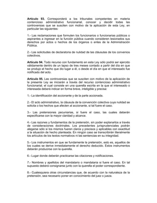 Artículo 93. Corresponderá a los tribunales competentes en materia
contencioso administrativo funcionarial, conocer y decidir todas las
controversias que se susciten con motivo de la aplicación de esta Ley, en
particular las siguientes:
1.- Las reclamaciones que formulen los funcionarios o funcionarias públicos o
aspirantes a ingresar en la función pública cuando consideren lesionados sus
derechos por actos o hechos de los órganos o entes de la Administración
Pública.
2.- Las solicitudes de declaratoria de nulidad de las cláusulas de los convenios
colectivos.
Artículo 94. Todo recurso con fundamento en esta Ley sólo podrá ser ejercido
válidamente dentro de un lapso de tres meses contado a partir del día en que
se produjo el hecho que dio lugar a él, o desde el día en que el interesado fue
notificado del acto.
Artículo 95. Las controversias que se susciten con motivo de la aplicación de
la presente Ley se iniciarán a través del recurso contencioso administrativo
funcionarial, el cual consiste en una querella escrita en la que el interesado o
interesada deberá indicar en forma breve, inteligible y precisa:
1.- La identificación del accionante y de la parte accionada.
2.- El acto administrativo, la cláusula de la convención colectiva cuya nulidad se
solicita o los hechos que afecten al accionante, si tal fuere el caso.
3.- Las pretensiones pecuniarias, si fuere el caso, las cuales deberán
especificarse con la mayor claridad y alcance.
4.- Las razones y fundamentos de la pretensión, sin poder explanarlos a través
de consideraciones doctrinales. Los precedentes jurisprudenciales podrán
alegarse sólo si los mismos fueren claros y precisos y aplicables con exactitud
a la situación de hecho planteada. En ningún caso se transcribirán literalmente
los artículos de los textos normativos ni las sentencias en su integridad.
5.- Los instrumentos en que se fundamente la pretensión, esto es, aquellos de
los cuales se derive inmediatamente el derecho deducido. Estos instrumentos
deberán producirse con la querella.
6.- Lugar donde deberán practicarse las citaciones y notificaciones.
7.- Nombres y apellidos del mandatario o mandataria si fuere el caso. En tal
supuesto deberá consignarse junto con la querella el poder correspondiente.
8.- Cualesquiera otras circunstancias que, de acuerdo con la naturaleza de la
pretensión, sea necesario poner en conocimiento del juez o jueza.
 