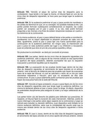 Artículo 103. Vencido el plazo de quince días de despacho para la
contestación, haya tenido o no lugar la misma, el tribunal fijará en uno de los
cinco días de despacho siguientes, la hora para que tenga lugar la audiencia
preliminar.
Artículo 104. En la audiencia preliminar el juez o jueza pondrá de manifiesto a
las partes los términos en que, en su concepto, ha quedado trabada la litis. Las
partes podrán formular cualesquiera consideraciones al respecto, las cuales
podrán ser acogidas por el juez o jueza. A su vez, éste podrá formular
preguntas a las mismas a los fines de aclarar situaciones dudosas en cuanto a
los extremos de la controversia.
En la misma audiencia, el juez o jueza deberá llamar a las partes a conciliación,
ponderando con la mayor objetividad la situación procesal de cada una de
ellas. Igualmente, podrá el juez o jueza fijar una nueva oportunidad para la
continuación de la audiencia preliminar. En ningún caso, la intervención del
juez o jueza en esta audiencia podrá dar lugar a su inhibición o recusación,
pues se entiende que obra en pro de una justicia expedita y eficaz.
De producirse la conciliación, se dará por concluido el proceso.
Artículo 105. Las partes, dentro de los cinco días de despacho siguientes a la
audiencia preliminar, sólo si alguna de las mismas solicita en esa oportunidad
la apertura del lapso probatorio, deberán acompañar las que no requieren
evacuación y promover aquéllas que la requieran.
Artículo 106. La evacuación de las pruebas tendrá lugar dentro de los diez
días de despacho siguientes al vencimiento de lapso previsto en el artículo
anterior, más el término de distancia para las pruebas que hayan de evacuarse
fuera de la sede del tribunal, el cual se calculará a razón de un día por cada
doscientos kilómetros o fracción, pero que no excederán de diez días
consecutivos. El juez o jueza solamente podrá comisionar para las pruebas que
hayan de evacuarse fuera de la sede del tribunal.
Artículo 107. Vencido el lapso probatorio, el juez o jueza fijará uno de los cinco
días de despacho siguientes para que tenga lugar la audiencia definitiva. La
misma la declarará abierta el juez o jueza, quien la dirige. Al efecto, dispondrá
de potestades disciplinarias para asegurar el orden y la mejor celebración de la
misma.
Las partes harán uso del derecho de palabra para defender sus posiciones. Al
respecto, el tribunal fijará la duración de cada intervención. Además, podrá de
nuevo interrogar a las partes sobre algún aspecto de la controversia y luego se
retirará para estudiar su decisión definitiva, cuyo dispositivo será dictado en la
misma audiencia definitiva, salvo que la complejidad del asunto exija que la
misma sea dictada dentro de los cinco días de despacho siguientes a dicha
audiencia.
Artículo 108. El Juez o Jueza, dentro de los diez días de despacho siguientes
al vencimiento del lapso previsto en el único aparte del artículo anterior, dictará
 
