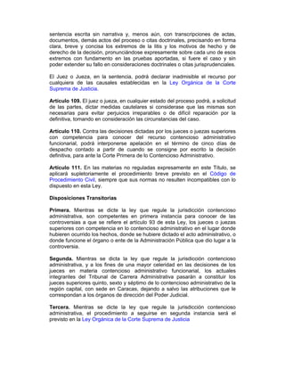 sentencia escrita sin narrativa y, menos aún, con transcripciones de actas,
documentos, demás actos del proceso o citas doctrinales, precisando en forma
clara, breve y concisa los extremos de la litis y los motivos de hecho y de
derecho de la decisión, pronunciándose expresamente sobre cada uno de esos
extremos con fundamento en las pruebas aportadas, si fuere el caso y sin
poder extender su fallo en consideraciones doctrinales o citas jurisprudenciales.
El Juez o Jueza, en la sentencia, podrá declarar inadmisible el recurso por
cualquiera de las causales establecidas en la Ley Orgánica de la Corte
Suprema de Justicia.
Artículo 109. El juez o jueza, en cualquier estado del proceso podrá, a solicitud
de las partes, dictar medidas cautelares si considerase que las mismas son
necesarias para evitar perjuicios irreparables o de difícil reparación por la
definitiva, tomando en consideración las circunstancias del caso.
Artículo 110. Contra las decisiones dictadas por los jueces o juezas superiores
con competencia para conocer del recurso contencioso administrativo
funcionarial, podrá interponerse apelación en el término de cinco días de
despacho contado a partir de cuando se consigne por escrito la decisión
definitiva, para ante la Corte Primera de lo Contencioso Administrativo.
Artículo 111. En las materias no reguladas expresamente en este Título, se
aplicará supletoriamente el procedimiento breve previsto en el Código de
Procedimiento Civil, siempre que sus normas no resulten incompatibles con lo
dispuesto en esta Ley.
Disposiciones Transitorias
Primera. Mientras se dicte la ley que regule la jurisdicción contencioso
administrativa, son competentes en primera instancia para conocer de las
controversias a que se refiere el artículo 93 de esta Ley, los jueces o juezas
superiores con competencia en lo contencioso administrativo en el lugar donde
hubieren ocurrido los hechos, donde se hubiere dictado el acto administrativo, o
donde funcione el órgano o ente de la Administración Pública que dio lugar a la
controversia.
Segunda. Mientras se dicta la ley que regule la jurisdicción contencioso
administrativa, y a los fines de una mayor celeridad en las decisiones de los
jueces en materia contencioso administrativo funcionarial, los actuales
integrantes del Tribunal de Carrera Administrativa pasarán a constituir los
jueces superiores quinto, sexto y séptimo de lo contencioso administrativo de la
región capital, con sede en Caracas, dejando a salvo las atribuciones que le
correspondan a los órganos de dirección del Poder Judicial.
Tercera. Mientras se dicte la ley que regule la jurisdicción contencioso
administrativa, el procedimiento a seguirse en segunda instancia será el
previsto en la Ley Orgánica de la Corte Suprema de Justicia
 