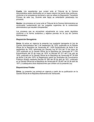 Cuarta. Los expedientes que cursen ante el Tribunal de la Carrera
Administrativa serán distribuidos en un lapso máximo de treinta días continuos,
conforme a la competencia territorial a que se refiere la Disposición Transitoria
Primera de esta Ley. Durante este lapso se entenderán paralizados los
procesos.
Quinta. Los procesos en curso ante el Tribunal de la Carrera Administrativa se
continuarán sustanciando por los juzgados superiores de lo contencioso
administrativo que resulten competentes.
Los procesos que se encuentren actualmente en curso serán decididos
conforme a la norma sustantiva y adjetiva prevista en la Ley de Carrera
Administrativa.
Disposición Derogatoria
Única. Al entrar en vigencia la presente Ley quedarán derogados la Ley de
Carrera Administrativa del 3 de septiembre de 1970, publicada en la Gaceta
Oficial de la República de Venezuela Nº 1.428 Extraordinario de fecha 4 de
septiembre de 1970, reformada por Decreto Ley Nº 914 del 13 de mayo de
1975 publicado en la Gaceta Oficial de la República de Venezuela Nº 1.745
Extraordinario del 23 de mayo de 1975; el Decreto Nº 211 del 2 de julio de
1974, publicado en la Gaceta Oficial de la República de Venezuela Nº 30.438
de fecha 2 de julio 1974; el Reglamento sobre los Sindicatos de Funcionarios
Públicos dictado mediante Decreto Nº 585 del 28 de abril de 1971, publicado
en la Gaceta Oficial de la República de Venezuela Nº 29.497 del 30 de abril de
1971 y cualesquiera otras disposiciones que colidan con la presente Ley.
Disposiciones Finales
Única. La presente Ley entrará en vigencia a partir de su publicación en la
Gaceta Oficial de la República Bolivariana de Venezuela.
 