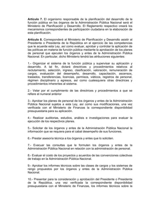 Artículo 7. El organismo responsable de la planificación del desarrollo de la
función pública en los órganos de la Administración Pública Nacional será el
Ministerio de Planificación y Desarrollo. El Reglamento respectivo creará los
mecanismos correspondientes de participación ciudadana en la elaboración de
esta planificación.
Artículo 8. Corresponderá al Ministerio de Planificación y Desarrollo asistir al
Presidente o Presidenta de la República en el ejercicio de las competencias
que le acuerde esta Ley, así como evaluar, aprobar y controlar la aplicación de
las políticas en materia de función pública mediante la aprobación de los planes
de personal que ejecuten los órganos y entes de la Administración Pública
Nacional. En particular, dicho Ministerio tendrá las atribuciones siguientes:
1.- Organizar el sistema de la función pública y supervisar su aplicación y
desarrollo. A tal fin, dictará directrices y procedimientos relativos al
reclutamiento, selección, ingreso, clasificación, valoración, remuneración de
cargos, evaluación del desempeño, desarrollo, capacitación, ascensos,
traslados, transferencias, licencias, permisos, viáticos, registros de personal,
régimen disciplinario y egresos, así como cualesquiera otras directrices y
procedimientos inherentes al sistema.
2.- Velar por el cumplimiento de las directrices y procedimientos a que se
refiere el numeral anterior
3.- Aprobar los planes de personal de los órganos y entes de la Administración
Pública Nacional sujetos a esta Ley, así como sus modificaciones, una vez
verificada con el Ministerio de Finanzas la correspondiente disponibilidad
presupuestaria para su aplicación.
4.- Realizar auditorias, estudios, análisis e investigaciones para evaluar la
ejecución de los respectivos planes.
5.- Solicitar de los órganos y entes de la Administración Pública Nacional la
información que se requiera para el cabal desempeño de sus funciones.
6.- Prestar asesoría técnica a los órganos y entes que lo soliciten.
7.- Evacuar las consultas que le formulen los órganos y entes de la
Administración Pública Nacional en relación con la administración de personal.
8.- Evaluar el costo de los proyectos y acuerdos de las convenciones colectivas
de trabajo en la Administración Pública Nacional.
9.- Aprobar los informes técnicos sobre las clases de cargos y los sistemas de
rango propuestos por los órganos y entes de la Administración Pública
Nacional.
10.- Presentar para la consideración y aprobación del Presidente o Presidenta
de la República, una vez verificada la correspondiente disponibilidad
presupuestaria con el Ministerio de Finanzas, los informes técnicos sobre la
 