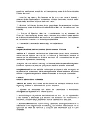 escala de sueldos que se aplicará en los órganos y entes de la Administración
Pública Nacional.
11.- Aprobar las bases y los baremos de los concursos para el ingreso y
ascenso de los funcionarios o funcionarias públicos, los cuales deberán incluir
los perfiles y requisitos exigidos para cada cargo.
12.- Aprobar los informes técnicos de las reducciones de personal que planteen
los órganos y entes de la Administración Pública Nacional de conformidad con
esta Ley.
13.- Solicitar al Ejecutivo Nacional, conjuntamente con el Ministerio de
Finanzas, los correctivos y ajustes presupuestarios en aquellos órganos y entes
de la Administración Pública Nacional que incumplan las metas de los planes
de personal en lo relativo a la materia presupuestaria.
14.- Las demás que establezca esta Ley y sus reglamentos.
Capítulo III
Registro Nacional de Funcionarios y Funcionarias Públicos
Artículo 9. El Ministerio de Planificación y Desarrollo deberá llevar y mantener
actualizado el registro nacional de funcionarios y funcionarias públicos al
servicio de la Administración Pública Nacional, de conformidad con lo que
señalen los reglamentos de esta Ley.
Al registro nacional de funcionarios y funcionarias públicos quedarán integrados
los demás registros de personal que puedan preverse en leyes especiales.
Parágrafo Único: En los estados y municipios el órgano o ente encargado de
la planificación y desarrollo de la correspondiente entidad territorial tendrá las
mismas competencias previstas en este artículo en el ámbito de su territorio.
Capítulo IV
Oficinas de Recursos Humanos
Artículo 10. Serán atribuciones de las oficinas de recursos humanos de los
órganos y entes de la Administración Pública Nacional:
1.- Ejecutar las decisiones que dicten los funcionarios o funcionarias
encargados de la gestión de la función pública.
2.- Elaborar el plan de personal de conformidad con esta Ley, sus reglamentos
y las normas y directrices que emanen del Ministerio de Planificación y
Desarrollo, así como dirigir, coordinar, evaluar y controlar su ejecución.
3.- Remitir al Ministerio de Planificación y Desarrollo, en la oportunidad que se
establezca en los reglamentos de esta Ley, los informes relacionados con la
ejecución del Plan de Personal y cualquier otra información que le fuere
solicitada.
 