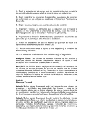 4.- Dirigir la aplicación de las normas y de los procedimientos que en materia
de administración de personal señale la presente Ley y sus reglamentos.
5.- Dirigir y coordinar los programas de desarrollo y capacitación del personal,
de conformidad con las políticas que establezca el Ministerio de Planificación y
Desarrollo.
6.- Dirigir y coordinar los procesos para la evaluación del personal.
7.- Organizar y realizar los concursos que se requieran para el ingreso o
ascenso de los funcionarios o funcionarias de carrera, según las bases y
baremos aprobados por el Ministerio de Planificación y Desarrollo.
8.- Proponer ante el Ministerio de Planificación y Desarrollo los movimientos de
personal a que hubiere lugar, a los fines de su aprobación.
9.- Instruir los expedientes en caso de hechos que pudieren dar lugar a la
aplicación de las sanciones previstas en esta Ley.
10.- Actuar como enlace entre el órgano o ente respectivo y el Ministerio de
Planificación y Desarrollo.
11.- Las demás que se establezcan en la presente Ley y su Reglamento.
Parágrafo Único: Las oficinas de recursos humanos de los estados y
municipios tendrán las mismas competencias respecto al órgano o ente
encargado de la planificación y desarrollo en su territorio.
Artículo 11. La omisión, retardo, negligencia o imprudencia de los titulares de
las oficinas de recursos humanos en adoptar las medidas que les hubiere
prescrito el Ministerio de Planificación y Desarrollo, o el órgano encargado de la
planificación y desarrollo en el respectivo estado o municipio, será causal de
remoción de la función pública, sin perjuicio de la aplicación de las sanciones
civiles y penales a las que hubiere lugar.
Capítulo V
Planes de Personal
Artículo 12. Los planes de personal serán los instrumentos que integran los
programas y actividades que desarrollarán los órganos y entes de la
Administración pública para la óptima utilización del recurso humano, tomando
en consideración los objetivos institucionales, la disponibilidad presupuestaria y
las directrices que emanen de los órganos de gestión de la función pública.
Artículo 13. Los planes de personal deberán contener los objetivos y metas
para cada ejercicio fiscal en lo relativo a estructura de cargos, remuneraciones,
creación, cambios de clasificación, supresión de cargos, ingresos, ascensos,
concursos, traslados, transferencias, egresos, evaluación del desempeño,
desarrollo y capacitación, remuneraciones y las demás materias, previsiones y
medidas que establezcan los reglamentos de esta Ley.
 