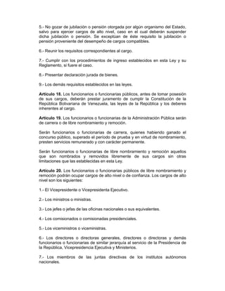 5.- No gozar de jubilación o pensión otorgada por algún organismo del Estado,
salvo para ejercer cargos de alto nivel, caso en el cual deberán suspender
dicha jubilación o pensión. Se exceptúan de éste requisito la jubilación o
pensión proveniente del desempeño de cargos compatibles.
6.- Reunir los requisitos correspondientes al cargo.
7.- Cumplir con los procedimientos de ingreso establecidos en esta Ley y su
Reglamento, si fuere el caso.
8.- Presentar declaración jurada de bienes.
9.- Los demás requisitos establecidos en las leyes.
Artículo 18. Los funcionarios o funcionarias públicos, antes de tomar posesión
de sus cargos, deberán prestar juramento de cumplir la Constitución de la
República Bolivariana de Venezuela, las leyes de la República y los deberes
inherentes al cargo.
Artículo 19. Los funcionarios o funcionarias de la Administración Pública serán
de carrera o de libre nombramiento y remoción.
Serán funcionarios o funcionarias de carrera, quienes habiendo ganado el
concurso público, superado el período de prueba y en virtud de nombramiento,
presten servicios remunerado y con carácter permanente.
Serán funcionarios o funcionarias de libre nombramiento y remoción aquellos
que son nombrados y removidos libremente de sus cargos sin otras
limitaciones que las establecidas en esta Ley.
Artículo 20. Los funcionarios o funcionarias públicos de libre nombramiento y
remoción podrán ocupar cargos de alto nivel o de confianza. Los cargos de alto
nivel son los siguientes:
1.- El Vicepresidente o Vicepresidenta Ejecutivo.
2.- Los ministros o ministras.
3.- Los jefes o jefas de las oficinas nacionales o sus equivalentes.
4.- Los comisionados o comisionadas presidenciales.
5.- Los viceministros o viceministras.
6.- Los directores o directoras generales, directores o directoras y demás
funcionarios o funcionarias de similar jerarquía al servicio de la Presidencia de
la República, Vicepresidencia Ejecutiva y Ministerios.
7.- Los miembros de las juntas directivas de los institutos autónomos
nacionales.
 