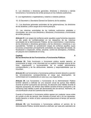 8.- Los directores o directoras generales, directores o directoras y demás
funcionarios o funcionarias de similar jerarquía en los institutos autónomos.
9.- Los registradores o registradoras y notarios o notarias públicos.
10.- El Secretario o Secretaria General de Gobierno de los estados.
11.- Los directores generales sectoriales de las gobernaciones, los directores
de las alcaldías y otros cargos de la misma jerarquía.
12.- Las máximas autoridades de los institutos autónomos estadales y
municipales, así como sus directores o directoras y funcionarios o funcionarias
de similar jerarquía.
Artículo 21. Los cargos de confianza serán aquellos cuyas funciones requieren
un alto grado de confidencialidad en los despachos de las máximas
autoridades de la Administración Pública, de los viceministros o viceministras,
de los directores o directoras generales y de los directores o directoras o sus
equivalentes. También se considerarán cargos de confianza aquellos cuyas
funciones comprendan principalmente actividades de seguridad del estado, de
fiscalización e inspección, rentas, aduanas, control de extranjeros y fronteras,
sin perjuicio de lo establecido en la ley.
Capítulo II
De los Derechos de los Funcionarios o Funcionarias Públicos
Artículo 22. Todo funcionario o funcionaria público tendrá derecho, al
incorporarse al cargo, a ser informado por su superior inmediato acerca de los
fines, organización y funcionamiento de la unidad administrativa
correspondiente y de las atribuciones, deberes y responsabilidades que le
incumben.
Artículo 23. Los funcionarios o funcionarias públicos tendrán derecho a percibir
las remuneraciones correspondientes al cargo que desempeñen, de
conformidad con lo establecido en esta Ley y sus reglamentos.
Artículo 24. Los funcionarios o funcionarias de la Administración Pública
tendrán derecho a disfrutar de una vacación anual de quince días hábiles
durante el primer quinquenio de servicios; de dieciocho días hábiles durante el
segundo quinquenio; de veintiún días hábiles durante el tercer quinquenio y de
veinticinco días hábiles a partir del decimosexto año de servicio. Asimismo, de
una bonificación anual de cuarenta días de sueldo.
Cuando el funcionario o funcionaria público egrese por cualquier causa antes
de cumplir el año de servicio, bien durante el primer año o en los siguientes,
tendrá derecho a recibir el bono vacacional proporcional al tiempo de servicio
prestado.
Artículo 25. Los funcionarios o funcionarias públicos al servicio de la
Administración Pública, tendrán derecho a disfrutar, por cada año calendario de
 