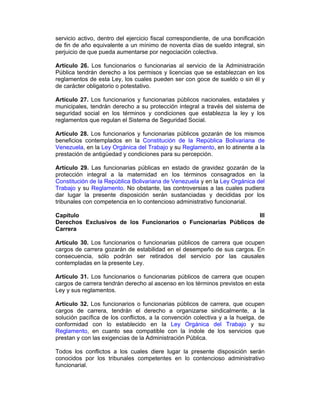 servicio activo, dentro del ejercicio fiscal correspondiente, de una bonificación
de fin de año equivalente a un mínimo de noventa días de sueldo integral, sin
perjuicio de que pueda aumentarse por negociación colectiva.
Artículo 26. Los funcionarios o funcionarias al servicio de la Administración
Pública tendrán derecho a los permisos y licencias que se establezcan en los
reglamentos de esta Ley, los cuales pueden ser con goce de sueldo o sin él y
de carácter obligatorio o potestativo.
Artículo 27. Los funcionarios y funcionarias públicos nacionales, estadales y
municipales, tendrán derecho a su protección integral a través del sistema de
seguridad social en los términos y condiciones que establezca la ley y los
reglamentos que regulan el Sistema de Seguridad Social.
Artículo 28. Los funcionarios y funcionarias públicos gozarán de los mismos
beneficios contemplados en la Constitución de la República Bolivariana de
Venezuela, en la Ley Orgánica del Trabajo y su Reglamento, en lo atinente a la
prestación de antigüedad y condiciones para su percepción.
Artículo 29. Las funcionarias públicas en estado de gravidez gozarán de la
protección integral a la maternidad en los términos consagrados en la
Constitución de la República Bolivariana de Venezuela y en la Ley Orgánica del
Trabajo y su Reglamento. No obstante, las controversias a las cuales pudiera
dar lugar la presente disposición serán sustanciadas y decididas por los
tribunales con competencia en lo contencioso administrativo funcionarial.
Capítulo III
Derechos Exclusivos de los Funcionarios o Funcionarias Públicos de
Carrera
Artículo 30. Los funcionarios o funcionarias públicos de carrera que ocupen
cargos de carrera gozarán de estabilidad en el desempeño de sus cargos. En
consecuencia, sólo podrán ser retirados del servicio por las causales
contempladas en la presente Ley.
Artículo 31. Los funcionarios o funcionarias públicos de carrera que ocupen
cargos de carrera tendrán derecho al ascenso en los términos previstos en esta
Ley y sus reglamentos.
Artículo 32. Los funcionarios o funcionarias públicos de carrera, que ocupen
cargos de carrera, tendrán el derecho a organizarse sindicalmente, a la
solución pacífica de los conflictos, a la convención colectiva y a la huelga, de
conformidad con lo establecido en la Ley Orgánica del Trabajo y su
Reglamento, en cuanto sea compatible con la índole de los servicios que
prestan y con las exigencias de la Administración Pública.
Todos los conflictos a los cuales diere lugar la presente disposición serán
conocidos por los tribunales competentes en lo contencioso administrativo
funcionarial.
 