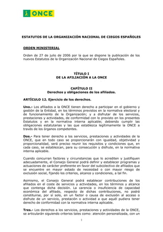 ESTATUTOS DE LA ORGANIZACIÓN NACIONAL DE CIEGOS ESPAÑOLES


ORDEN MINISTERIAL

Orden de 27 de julio de 2006 por la que se dispone la publicación de los
nuevos Estatutos de la Organización Nacional de Ciegos Españoles.



                              TÍTULO I
                     DE LA AFILIACIÓN A LA ONCE


                            CAPÍTULO II
               Derechos y obligaciones de los afiliados.

ARTÍCULO 12. Ejercicio de los derechos.

Uno.- Los afiliados a la ONCE tienen derecho a participar en el gobierno y
gestión de la Entidad, en los términos previstos en la normativa electoral y
de funcionamiento de la Organización; y a disfrutar de los servicios,
prestaciones y actividades, de conformidad con lo previsto en los presentes
Estatutos y en la normativa interna aplicable; debiendo cumplir las
obligaciones estatutarias y las que establezca legítimamente la ONCE a
través de los órganos competentes.

Dos.- Para tener derecho a los servicios, prestaciones y actividades de la
ONCE, que en todo caso se proporcionarán con igualdad, objetividad y
proporcionalidad, será preciso reunir los requisitos y condiciones que, en
cada caso, se establezcan, para su consecución y disfrute, en la normativa
interna aplicable.

Cuando concurran factores y circunstancias que lo acrediten y justifiquen
adecuadamente, el Consejo General podrá definir y establecer programas y
actuaciones de carácter preferente en favor del subcolectivo de afiliados que
se encuentre en mayor estado de necesidad o con mayor riesgo de
exclusión social, fijando los criterios, alcance y condiciones, a tal fin.

Asimismo, el Consejo General podrá establecer contribuciones de los
afiliados en el coste de servicios y actividades, en los términos y alcance
que contenga dicha decisión. La carencia o insuficiencia de capacidad
económica del afiliado, respecto de dichas contribuciones, no podrá
constituirse, por sí solo, en un factor o causa de exclusión al acceso o
disfrute de un servicio, prestación o actividad a que aquél pudiera tener
derecho de conformidad con la normativa interna aplicable.

Tres.- Los derechos a los servicios, prestaciones y actividades de la ONCE,
se articularán siguiendo criterios tales como: atención personalizada, con un

                                      1
 