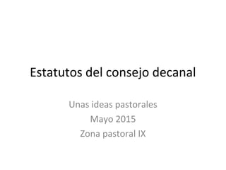 Estatutos del consejo decanal
Unas ideas pastorales
Mayo 2015
Zona pastoral IX
 