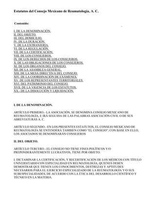 Estatutos del Consejo Mexicano de Reumatología, A. C.


Contenido:

I. DE LA DENOMINACIÓN.
II. DEL OBJETO.
III. DEL DOMICILIO.
IV. DE LA DURACIÓN.
V. DE LA EXTRANJERÍA.
VI. DE LA REGULACIÓN.
VII. DE LA CERTIFICACIÓN.
VIII. DE LOS CONSEJEROS.
IX. DE LOS DERECHOS DE LOS CONSEJEROS.
X. DE LAS OBLIGACIONES DE LOS CONSEJEROS.
XI. DE LOS ÓRGANOS DEL CONSEJO.
XII. DE LA ASAMBLEA GENERAL.
XIII. DE LA MESA DIRECTIVA DEL CONSEJO.
XIV. DE LA COORDINACIÓN DE EXÁMENES.
XV. DE LOS REPRESENTANTES TERRITORIALES.
XVI. DEL PATRIMONIO DEL CONSEJO.
XVII. DE LA VIGENCIA DE LOS ESTATUTOS.
XX.- DE LA DISOLUCIÓN Y LIQUIDACIÓN.



I. DE LA DENOMINACIÓN.

ARTÍCULO PRIMERO.- LA ASOCIACIÓN, SE DENOMINA CONSEJO MEXICANO DE
REUMATOLOGÍA, E IRÁ SEGUIDA DE LAS PALABRAS ASOCIACIÓN CIVIL O DE SUS
ABREVIATURAS A. C.

ARTÍCULO SEGUNDO.- EN LOS PRESENTES ESTATUTOS, EL CONSEJO MEXICANO DE
REUMATOLOGÍA SE ENTENDERÁ TAMBIEN COMO “EL CONSEJO”; CON BASE EN ELLO,
LOS ASOCIADOS SE DENOMINARÁN CONSEJEROS

II. DEL OBJETO.

ARTÍCULO TERCERO.‐ EL CONSEJO NO TIENE FINES POLÍTICOS Y/O
PREPONDERANTEMENTE LUCRATIVOS, TIENE POR OBJETO:

I. DICTAMINAR LA CERTIFICACIÓN, Y RECERTIFICACIÓN DE LOS MÉDICOS CON TÍTULO
UNIVERSITARIO CON ESPECIALIDAD EN REUMATOLOGÍA, QUIENES DEBEN
DEMOSTRAR QUE TIENEN LOS CONOCIMIENTOS, DESTREZAS Y APTITUDES
NECESARIOS PARA EL EJERCICIO ESPECIALIZADO DE LA REUMATOLOGÍA Y/O SUS
SUBESPECIALIDADES, DE ACUERDO CON LA ÉTICA DEL DESARROLLO CIENTÍFICO Y
TÉCNICO EN LA MATERIA.
 