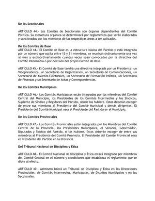 De las Seccionales

ARTÍCULO 44.- Los Comités de Seccionales son órganos dependientes del Comité
Político. Su estructura orgánica se determinará por reglamentos que serán elaborados
y sancionados por los miembros de las respectivas áreas a ser aplicados.

De los Comités de Base
ARTÍCULO 44.- El Comité de Base es la estructura básica del Partido y está integrado
por un número que oscila entre 15 y 31 miembros, se reunirán ordinariamente una vez
al mes y extraordinariamente cuantas veces sean convocados por la directiva del
Comité Intermedio o por decisión del propio Comité de Base.

ARTÍCULO 45.- El Comité de Base tendrá una directiva integrada por un Presidente, un
Vicepresidente, un Secretario de Organización, un Secretario de Comunicaciones, un
Secretario de Asuntos Electorales, un Secretario de Formación Política, un Secretario
de Finanzas y un Secretario de Actas y Correspondencias.

De los Comités Municipales

ARTICULO 46.- Los Comités Municipales están integrados por los miembros del Comité
Central del Municipio, los Presidentes de los Comités Intermedios y los Síndicos,
Suplente de Síndico y Regidores del Partido, donde los hubiere. Estos deberán escoger
de entre sus miembros al Presidente del Comité Municipal y demás dirigentes. El
Presidente del Comité Municipal será el Presidente del Partido en el Municipio.

De los Comités Provinciales

ARTÍCULO 47.- Los Comités Provinciales están integrados por los Miembros del Comité
Central de la Provincia, los Presidentes Municipales, el Senador, Gobernador,
Diputados y Síndico del Partido, si los hubiere. Estos deberán escoger de entre sus
miembros al Presidente del Comité Provincia. El Presidente del Comité Provincial será
el Presidente del Partido en la Provincia.

Del Tribunal Nacional de Disciplina y Ética

ARTÍCULO 48.- El Comité Nacional de Disciplina y Ética estará integrado por miembros
del Comité Central en el número y condiciones que establezca el reglamento que se
dicte al efecto.

ARTÍCULO 49.- Asimismo habrá un Tribunal de Disciplina y Ética en las Direcciones
Provinciales, de Comités Intermedios, Municipales, de Distritos Municipales y en las
Seccionales.
 