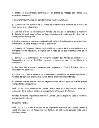 e)- trazar los lineamientos generales de los planes de trabajo del Partido para
organismos y órganos;

f)- Sancionar los informes del Comité Político y del Secretariado;

g)- Cumplir y hacer cumplir los Estatutos del Partido y sus métodos de trabajo, así
como juzgar a sus integrantes;

h)- Someter a todos los miembros del Partido una lista de los candidatos a miembros
del Comité Central, acompañada de las evaluaciones de cada uno de ellos y de su
correspondiente fotografía.

i)- Evaluar anualmente de manera objetiva el trabajo de cada uno de sus miembros y
comunicar a las bases el resultado de la evaluación.

j)- Proponer al Congreso Elector del Partido los nombres de los precandidatos a la
Presidencia de la República, escogidos con el voto de las dos terceras partes de sus
miembros;

k)- Someter a la ratificación del Congreso Elector del Partido el candidato a la
Vicepresidencia de la República escogido previamente por el candidato a la
Presidencia,

l)- Sancionar las alianzas o acuerdos que proponga el Comité Político con otras
organizaciones políticas;

m)- Velar por la plena vigencia de la democracia partidaria haciendo prevalecer la
voluntad de las bases expresada a través de sus decisiones mayoritarias;

n)- Someter a la decisión de todos los organismos del Partido aquellos asuntos que por
su importancia lo requieran.

ARTÍCULO 25.- Cada miembro del Comité Central debe estar adscrito para fines de la
realización de su trabajo político a un organismo o instancia del Partido.

Párrafo:- Mediante reglamento interno el Comité Central dispondrá todo lo relativo a
su organización interna.

Del Comité Político

ARTÍCULO 26.- El Comité Político es el organismo ejecutivo del Comité Central y
estará integrado por el Presidente del Partido, el Secretario General, más veinte
miembros plenos.
 