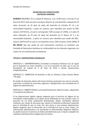 Ejemplo de Estatutos
ESCRITURA DE CONSTITUCIÓN
SOCIEDAD ANÓNIMA
NUMERO 98645883. En la ciudad de Valencia, a las 12:00 horas y del día 21 de
Enero de 2013. Ante mí, Javier marquez, Notario, de este domicilio, comparecen: El
señor Ferrando, de 36 años de edad, del domicilio de C/Colón Nº 12 y de
nacionalidad Española, a quien no conozco, pero identifico por medio de DNI,
número 26754321L, al cual le corresponde 1500 acciones (1-1500); y el señor El
señor Alejandro, de 39 años de edad, del domicilio de C/ Xativa, Nº 2 y de
nacionalidad Española , a quien no conozco, pero identifico por medio del DNI ,
número 28974125V al cual le corresponden otras 1500 acciones (1501-3000); Y
ME DICEN: Que por medio de este instrumento convienen en constituir una
Sociedad de Naturaleza Anónima, de conformidad con las cláusulas siguientes, las
cuales a la vez conformarán sus Estatutos:
TITULO I. DISPOSCIONES GENERALES
ARTICULO 1.- DENOMINACION.La Sociedad se denomina Palmeras S.A. Se regirá
por lo dispuesto en estos estatutos, y en lo no previsto en ellos, por la Ley de
Sociedades de Capital de 2 de Julio de 2010 y demás disposiciones
complementarias.
ARTICULO 2.- DOMICILIO. El domicilio se fija en Valencia. C/San Vicente Mártir
178, Bajo.
El cambio de domicilio dentro del mismo término municipal, así como la creación,
supresión o traslado de sucursales, agencias o delegaciones, será acordado por el
órgano de administración.
ARTICULO 3.- OBJETO SOCIAL. La Sociedad tendrá por objeto la venta, adquisición
y transporte de palmeras.
Si las disposiciones legales vigente exigiesen para el ejercicio de alguna de las
actividades comprendidas en el objeto social delimitado en este articulo, estar en
posesión de un titulo profesional determinado, dichas actividades deberán
realizarse por medio de personas que ostente la titulación profesional requerida
para la actividad de que se trate. Por otra parte, si esas mismas disposiciones
legales exigiesen para el desarrollo de la actividad de que se trate contar con
autorización administrativa o la inscripción en determinados Registros Públicos,
no podrá iniciarse el ejercicio de dicha actividad hasta que se hayan cumplido los
requisitos administrativos exigidos para la misma.

1

 