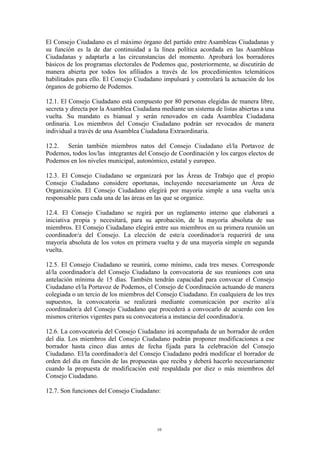 El Consejo Ciudadano es el máximo órgano del partido entre Asambleas Ciudadanas y
su función es la de dar continuidad a la línea política acordada en las Asambleas
Ciudadanas y adaptarla a las circunstancias del momento. Aprobará los borradores
básicos de los programas electorales de Podemos que, posteriormente, se discutirán de
manera abierta por todos los afiliados a través de los procedimientos telemáticos
habilitados para ello. El Consejo Ciudadano impulsará y controlará la actuación de los
órganos de gobierno de Podemos.
12.1. El Consejo Ciudadano está compuesto por 80 personas elegidas de manera libre,
secreta y directa por la Asamblea Ciudadana mediante un sistema de listas abiertas a una
vuelta. Su mandato es bianual y serán renovados en cada Asamblea Ciudadana
ordinaria. Los miembros del Consejo Ciudadano podrán ser revocados de manera
individual a través de una Asamblea Ciudadana Extraordinaria.
12.2. Serán también miembros natos del Consejo Ciudadano el/la Portavoz de
Podemos, todos los/las integrantes del Consejo de Coordinación y los cargos electos de
Podemos en los niveles municipal, autonómico, estatal y europeo.
12.3. El Consejo Ciudadano se organizará por las Áreas de Trabajo que el propio
Consejo Ciudadano considere oportunas, incluyendo necesariamente un Área de
Organización. El Consejo Ciudadano elegirá por mayoría simple a una vuelta un/a
responsable para cada una de las áreas en las que se organice.
12.4. El Consejo Ciudadano se regirá por un reglamento interno que elaborará a
iniciativa propia y necesitará, para su aprobación, de la mayoría absoluta de sus
miembros. El Consejo Ciudadano elegirá entre sus miembros en su primera reunión un
coordinador/a del Consejo. La elección de este/a coordinador/a requerirá de una
mayoría absoluta de los votos en primera vuelta y de una mayoría simple en segunda
vuelta.
12.5. El Consejo Ciudadano se reunirá, como mínimo, cada tres meses. Corresponde
al/la coordinador/a del Consejo Ciudadano la convocatoria de sus reuniones con una
antelación mínima de 15 días. También tendrán capacidad para convocar el Consejo
Ciudadano el/la Portavoz de Podemos, el Consejo de Coordinación actuando de manera
colegiada o un tercio de los miembros del Consejo Ciudadano. En cualquiera de los tres
supuestos, la convocatoria se realizará mediante comunicación por escrito al/a
coordinador/a del Consejo Ciudadano que procederá a convocarlo de acuerdo con los
mismos criterios vigentes para su convocatoria a instancia del coordinador/a.
12.6. La convocatoria del Consejo Ciudadano irá acompañada de un borrador de orden
del día. Los miembros del Consejo Ciudadano podrán proponer modificaciones a ese
borrador hasta cinco días antes de fecha fijada para la celebración del Consejo
Ciudadano. El/la coordinador/a del Consejo Ciudadano podrá modificar el borrador de
orden del día en función de las propuestas que reciba y deberá hacerlo necesariamente
cuando la propuesta de modificación esté respaldada por diez o más miembros del
Consejo Ciudadano.
12.7. Son funciones del Consejo Ciudadano:
10
 