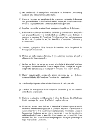 a) Dar continuidad a la línea política acordada en las Asambleas Ciudadanas y
adaptarla a las circunstancias del momento.
b) Elaborar y aprobar los borradores de los programas electorales de Podemos
que, posteriormente, se discutirán de manera abierta por todos los afiliados a
través de los procedimientos telemáticos habilitados para ello.
c) Impulsar y controlar la actuación de los órganos de gobierno de Podemos.
d) Convocar las Asambleas Ciudadanas ordinarias y extraordinarias de acuerdo
con el procedimiento y la periodicidad que establecen estos Estatutos y
nombrar, a propuesta del Consejo de Coordinación, a los y las integrantes de
la Mesa de Organización de las Asambleas Ciudadanas Ordinarias y
Extraordinarias.
e) Nombrar, a propuesta del/a Portavoz de Podemos, los/as integrantes del
Consejo de Coordinación.
f) Definir, en cada proceso electoral, el procedimiento mediante el cual se
elaborarán las listas electorales.
g) Definir las Áreas en las que se articula el trabajo de Consejo Ciudadano,
incluyendo necesariamente un Área de Organización, y elegir por mayoría
simple a las personas que se encargarán de coordinar cada área de trabajo.
h) Hacer seguimiento semestral, como mínimo, de las distintas
responsabilidades del Consejo de Coordinación y su ejercicio.
i) Aprobar el presupuesto y la rendición de cuentas de cada ejercicio.
j) Aprobar los presupuestos de las campañas electorales y de las campañas
específicas a nivel estatal.
k) Elaborar y actualizar periódicamente el Libro de Registro de Afiliados/as.
Emitir y entregar los carnets de afiliado/a en plazo y forma.
l) En el caso de que cause baja en el Consejo Ciudadano alguno de los/las
miembros directamente elegidos en la Asamblea Nacional, se procederá a su
sustitución a través de la incorporación de la siguiente persona más votada en
la Asamblea Ciudadana que no obtuvo puesto, en el caso de los miembros
del Consejo elegidos en la Asamblea. En el caso de una eventual baja de un
miembro nato, será su sustituto en el órgano/puesto de origen quien ocupe su
lugar en el Consejo Ciudadano.
11
 