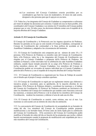 m) Las reuniones del Consejo Ciudadano estarán presididas por su
coordinador/a que hará las veces de moderador/a. Al inicio de cada sesión,
designará a dos personas para que le apoyen en esa tarea.
12.8. Todos los y las integrantes del Consejo de Ciudadano se comprometen a esforzarse
por tratar de adoptar las decisiones por consenso. Cuando tal cosa no fuera posible, el/la
coordinador/a del Consejo Ciudadano o un mínimo de 25 miembros del Consejo podrán
proponer que se vote. En tales casos, las decisiones deberán contar con el respaldo de la
mayoría absoluta del Consejo Ciudadano.
Artículo 13. El Consejo de Coordinación
El Consejo de Coordinación y la Portavocía son los órganos ejecutivos de Podemos.
Durante los períodos en los que no está reunido el Consejo Ciudadano, corresponde al
Consejo de Coordinación dar continuidad a la línea política de acordada en las
Asambleas Ciudadanas y adaptarla a las circunstancias del momento.
13.1. El Consejo de Coordinación está compuesto por un número de entre 10 y 15
personas. El/la Portavoz de Podemos es miembro nato del Consejo de Coordinación.
Salvo el/la Portavoz, todos los y las integrantes del Consejo de Coordinación son
elegidos por el Consejo Ciudadano a propuesta del/la Portavoz de Podemos. Su
mandato es bianual y serán renovados tras la celebración de cada Asamblea Ciudadana
ordinaria, cuando hayan tomado posesión de su cargo el/la Portavoz de Podemos y
los/las miembros electos del Consejo Ciudadano. Los miembros del Consejo de
Coordinación podrán ser revocados de manera individual por el Consejo Ciudadano a
petición del/a Portavoz y con el respaldo de la mayoría absoluta del Consejo Nacional.
13.2. El Consejo de Coordinación se organizará por las Áreas de Trabajo de acuerdo
con el diseño que el propio Consejo considere oportuno.
13.3. El Consejo de Coordinación se regirá por un reglamento interno que elaborará a
iniciativa propia y necesitará, para su aprobación, de la mayoría absoluta de sus
miembros. El/la Portavoz de Podemos dirigirá y coordinará las reuniones y el trabajo
del Consejo de Coordinación. El Portavoz de Podemos nombrará un Secretario/a de
entre los miembros del Consejo de Coordinación que tendrán como funciones convocar
las reuniones, a instancia del/a Portavoz o de la mitad de los miembros del Consejo de
Coordinación, moderar las reuniones y elaborar el acta de cada una de ellas.
13.4. El Consejo de Coordinación se reunirá, como mínimo, una vez al mes. Las
reuniones se convocarán con un mínimo de cinco días de antelación.
13.5. La convocatoria del Consejo de Coordinación irá acompañada de un borrador de
orden del día. Los miembros del Consejo de Coordinación podrán proponer
modificaciones a ese borrador hasta 24 horas antes de fecha fijada para la celebración
del Consejo de Coordinación. El/la secretario/a del Consejo de Coordinación podrá
modificar el borrador de orden del día en función de las propuestas que reciba y deberá
hacerlo necesariamente cuando la propuesta de modificación esté respaldada por tres o
más miembros del Consejo de Coordinación.
12
 