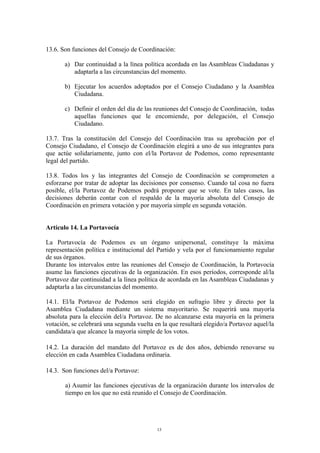 13.6. Son funciones del Consejo de Coordinación:
a) Dar continuidad a la línea política acordada en las Asambleas Ciudadanas y
adaptarla a las circunstancias del momento.
b) Ejecutar los acuerdos adoptados por el Consejo Ciudadano y la Asamblea
Ciudadana.
c) Definir el orden del día de las reuniones del Consejo de Coordinación, todas
aquellas funciones que le encomiende, por delegación, el Consejo
Ciudadano.
13.7. Tras la constitución del Consejo del Coordinación tras su aprobación por el
Consejo Ciudadano, el Consejo de Coordinación elegirá a uno de sus integrantes para
que actúe solidariamente, junto con el/la Portavoz de Podemos, como representante
legal del partido.
13.8. Todos los y las integrantes del Consejo de Coordinación se comprometen a
esforzarse por tratar de adoptar las decisiones por consenso. Cuando tal cosa no fuera
posible, el/la Portavoz de Podemos podrá proponer que se vote. En tales casos, las
decisiones deberán contar con el respaldo de la mayoría absoluta del Consejo de
Coordinación en primera votación y por mayoría simple en segunda votación.
Artículo 14. La Portavocía
La Portavocía de Podemos es un órgano unipersonal, constituye la máxima
representación política e institucional del Partido y vela por el funcionamiento regular
de sus órganos.
Durante los intervalos entre las reuniones del Consejo de Coordinación, la Portavocía
asume las funciones ejecutivas de la organización. En esos períodos, corresponde al/la
Portavoz dar continuidad a la línea política de acordada en las Asambleas Ciudadanas y
adaptarla a las circunstancias del momento.
14.1. El/la Portavoz de Podemos será elegido en sufragio libre y directo por la
Asamblea Ciudadana mediante un sistema mayoritario. Se requerirá una mayoría
absoluta para la elección del/a Portavoz. De no alcanzarse esta mayoría en la primera
votación, se celebrará una segunda vuelta en la que resultará elegido/a Portavoz aquel/la
candidata/a que alcance la mayoría simple de los votos.
14.2. La duración del mandato del Portavoz es de dos años, debiendo renovarse su
elección en cada Asamblea Ciudadana ordinaria.
14.3. Son funciones del/a Portavoz:
a) Asumir las funciones ejecutivas de la organización durante los intervalos de
tiempo en los que no está reunido el Consejo de Coordinación.
13
 