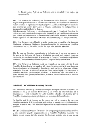 b) Ejercer como Portavoz de Podemos ante la sociedad y los medios de
comunicación.
14.4. El/la Portavoz de Podemos y un miembro más del Consejo de Coordinación
elegido en la primera reunión de constitución del Consejo de Coordinación ostentan de
manera solidaria la representación legal del partido. Ambos/as tienen plenas facultades
para contratar en nombre de Podemos y obligarlo válidamente por cualquier título o
cualquier forma admitida por el derecho.
El/la Portavoz de Podemos y el miembro designado por el Consejo de Coordinación
podrán otorgar los apoderamientos generales o específicos que consideren convenientes
para el buen funcionamiento de la administración de Podemos. Ambos/as informarán de
manera regular de sus actuaciones al Consejo de Coordinación y al Consejo Ciudadano.
14.5. El/la Portavoz está obligado a rendir cuentas por su gestión a la Asamblea
Ciudadana y al Consejo Ciudadano, formulando también las propuesta que considere
oportuno que, una vez discutidas, puedan dar lugar a los acuerdos oportunos.
14.6 En caso de dimisión, incapacitación o defunción de la persona que ocupe la
Portavocía de Podemos, el Consejo Ciudadano escogerá un/a nuevo/a Portavoz
provisional. En un plazo máximo de seis meses, el Consejo Ciudadano convocará una
Asamblea Ciudadana Extraordinaria destinada a elegir un/a nuevo/a Portavoz.
14.7. El/la Portavoz de Podemos podrá ser revocado de su cargo a través de una
Asamblea Extraordinaria convocada a tal efecto. La convocatoria de una Asamblea
Extraordinaria con tal objeto deberá formularse a solicitud de un número de afiliados
superior en al menos 1 al número de votos con el que resultó elegido el/la Portavoz en la
Asamblea Ordinaria que le designó Portavoz. Un proceso de tales características no
podrá iniciarse hasta que haya transcurrido, al menos, un año natural desde la elección
del/a Portavoz.
Artículo 15. La Comisión de Derechos y Garantías
La Comisión de Derechos y Garantías es el órgano encargado de velar el respeto a los
derechos de los y las afiliadas de Podemos y las normas de funcionamiento de la
organización. Está compuesto por ocho miembros elegidos directamente por la
Asamblea Ciudadana mediante voto directo con un sistema de listas abiertas.
Su función será la de instruir, en los casos que así se requiera, los procesos
disciplinarios dentro de la organización y dictaminar si las sanciones o medidas que se
apliquen se ajustan o no a los principios organizativos y al ordenamiento estatutario de
podemos.
15.1. La Comisión de Derechos y Garantías está compuesta por ocho miembros titulares
y ocho suplentes elegidos directamente por la Asamblea Ciudadana mediante voto
directo con un sistema de listas abiertas. Se elegirá en un único voto a cada uno de
14
 
