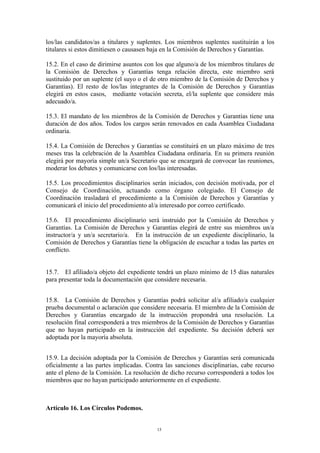 los/las candidatos/as a titulares y suplentes. Los miembros suplentes sustituirán a los
titulares si estos dimitiesen o causasen baja en la Comisión de Derechos y Garantías.
15.2. En el caso de dirimirse asuntos con los que alguno/a de los miembros titulares de
la Comisión de Derechos y Garantías tenga relación directa, este miembro será
sustituido por un suplente (el suyo o el de otro miembro de la Comisión de Derechos y
Garantías). El resto de los/las integrantes de la Comisión de Derechos y Garantías
elegirá en estos casos, mediante votación secreta, el/la suplente que considere más
adecuado/a.
15.3. El mandato de los miembros de la Comisión de Derechos y Garantías tiene una
duración de dos años. Todos los cargos serán renovados en cada Asamblea Ciudadana
ordinaria.
15.4. La Comisión de Derechos y Garantías se constituirá en un plazo máximo de tres
meses tras la celebración de la Asamblea Ciudadana ordinaria. En su primera reunión
elegirá por mayoría simple un/a Secretario que se encargará de convocar las reuniones,
moderar los debates y comunicarse con los/las interesadas.
15.5. Los procedimientos disciplinarios serán iniciados, con decisión motivada, por el
Consejo de Coordinación, actuando como órgano colegiado. El Consejo de
Coordinación trasladará el procedimiento a la Comisión de Derechos y Garantías y
comunicará el inicio del procedimiento al/a interesado por correo certificado.
15.6. El procedimiento disciplinario será instruido por la Comisión de Derechos y
Garantías. La Comisión de Derechos y Garantías elegirá de entre sus miembros un/a
instructor/a y un/a secretario/a. En la instrucción de un expediente disciplinario, la
Comisión de Derechos y Garantías tiene la obligación de escuchar a todas las partes en
conflicto.
15.7. El afiliado/a objeto del expediente tendrá un plazo mínimo de 15 días naturales
para presentar toda la documentación que considere necesaria.
15.8. La Comisión de Derechos y Garantías podrá solicitar al/a afiliado/a cualquier
prueba documental o aclaración que considere necesaria. El miembro de la Comisión de
Derechos y Garantías encargado de la instrucción propondrá una resolución. La
resolución final corresponderá a tres miembros de la Comisión de Derechos y Garantías
que no hayan participado en la instrucción del expediente. Su decisión deberá ser
adoptada por la mayoría absoluta.
15.9. La decisión adoptada por la Comisión de Derechos y Garantías será comunicada
oficialmente a las partes implicadas. Contra las sanciones disciplinarias, cabe recurso
ante el pleno de la Comisión. La resolución de dicho recurso corresponderá a todos los
miembros que no hayan participado anteriormente en el expediente.
Artículo 16. Los Círculos Podemos.
15
 