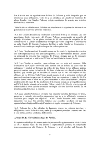 Los Círculos son las organizaciones de base de Podemos y están integradas por un
mínimo de cinco afiliados/as. Todos los y las afiliadas a un Círculo son miembros de
pleno derecho. Los Círculos Podemos podrán constituirse de acuerdo con criterios
territoriales o sectoriales.
Todos/as los/las afiliados/as de Podemos son miembros de la organización a través de su
pertenencia a un Círculo territorial o sectorial.
16.1. Los Círculos Podemos se constituirán a iniciativa de los y las afiliadas. Una vez
constituido, los/las integrantes del Círculo Podemos comunicarán su creación al
Consejo Ciudadano. En un plazo máximo de 15 días desde la recepción de la
comunicación, el Consejo Ciudadano se encargará de validar y registrar la constitución
de cada Círculo. El Consejo Ciudadano facilitará a cada Círculo los documentos y
materiales necesarios para su plena integración en la organización.
16.2. Cada Círculo nombrará democráticamente un Secretario/a, siguiendo los criterios
que cada organización de base considere oportuna. El/la Serecretario/a de cada Círculo
se encargará de convocar las reuniones del Círculo siempre que así lo considere
oportuno o cuando así lo soliciten el 20% de los/las afiliados/as de ese Círculo.
16.3. Los Círculos se reunirán, como mínimo, una vez cada seis semanas. El/la
Secretario/a del Círculo convocará cada reunión con un mínimo de cinco días de
antelación y remitirá un borrador de orden del día. Todos los/las afiliados podrán
proponer nuevos puntos del orden del día hasta el día anterior a la celebración de la
reunión, que tendrán que ser incluidos si cuentan con el 10% del respaldo de los
afiliados en ese Círculo. Cada Círculo podrá reducir, sí así lo considera oportuno, el
porcentaje mínimo de apoyo para la inclusión de un nuevo punto en el orden del día. En
caso de debate sobre el orden del día, este se abordará al inicio de la reunión. Cualquier
modificación del orden del día en el inicio de la reunión contar con el respaldo mínimo
del 20% de los/las asistentes a la reunión. El/la secretario/a del Círculo velará porque el
debate sobre el orden del día no exceda en ningún caso una duración máxima de 30
minutos desde el inicio de la reunión.
16.4. Cada Círculo Podemos es soberano para organizar su forma de trabajo por áreas,
proyectos o cualquier otro modelo organizativo que los y las afiliados/as consideren
adecuada para cumplir sus objetivos. Cada Círculo Podemos podrá establecer
relaciones con todos los Círculos Podemos que considere oportuno, sin que sea
necesaria la mediación del Consejo Ciudadano ni ningún otro órgano de Podemos.
16.5. Todos/as los y las afiliadas de Podemos poseen los mismos derechos y
obligaciones dentro de los Círculos y todos y todas podrán participar con derecho a voz
y voto en la Asamblea Ciudadana de Podemos.
Articulo 17. La representación legal del Partido.
La representación legal del partido a efectos patrimoniales y procesales en juicio o fuera
de él, y dejando fuera de este ámbito la representación política, le corresponde
mancomunadamente al/a Portavoz de Podemos y a el miembro del Consejo de
16
 