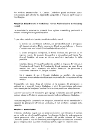 Por motivos excepcionales, el Consejo Ciudadano podrá establecer cuotas
extraordinarias para afrontar las necesidades del partido, a propuesta del Consejo de
Coordinación.
Artículo 21. Procedimiento de rendición de cuentas. Administración, fiscalización y
control.
La administración, fiscalización y control de su régimen económico y patrimonial se
realizará con arreglo a las siguientes normas
:
El ejercicio económico del partido coincidirá con el año natural.
- El Consejo de Coordinación elaborará, con periodicidad anual, el presupuesto
del siguiente ejercicio. Dicho presupuesto deberá ser aprobado por el Consejo
Ciudadano con anterioridad al inicio del ejercicio económico.
- El citado presupuesto incorporará, de forma ordenada, una previsión de los
ingresos y gastos del ejercicio, de acuerdo a la nomenclatura del vigente Plan
General Contable, así como un informe económico explicativo de dicha
previsión.
- En el caso de que el Consejo Ciudadano no aprobara la propuesta del Consejo de
Coordinación, el Consejo de Coordinación deberá presentar, en plazo de una
semana, una nueva propuesta que deberá incorporar las propuestas y
valoraciones vertidas en el Consejo Ciudadano.
- En el supuesto de que el Consejo Ciudadano no aprobara esta segunda
propuesta, se entenderán automáticamente prorrogados los presupuestos del año
anterior.
Transcurridos seis meses desde el comienzo de la ejecución del presupuesto se
analizará, en el seno del Consejo Ciudadano, el nivel de cumplimiento del mismo,
elaborándose por el Consejo de Coordinación un informe provisional sobre el mismo.
Cualquier desviación del presupuesto que suponga incrementar cualquier partida de
gasto en más de un 5% deberá ser previamente autorizado por el Consejo Ciudadano.
Finalizado el Ejercicio Económico, el Consejo de Coordinación elevará informe sobre la
ejecución del presupuesto al Consejo Ciudadano, el cual aprobará o denegará dicha
ejecución.
Artículo 22. El interventor.
El Consejo Ciudadano elegirá cada año entre sus miembros a un interventor de cuentas,
que no podrá ser miembro del Consejo de Coordinación. Su función será mantener un
control permanente sobre la gestión económica del partido, debiendo el Consejo
Ciudadano recabar el visé del interventor para cualquier acto de disposición económica
que, no integrándose en la gestión cotidiana del partido, supere los cinco mil euros.
18
 