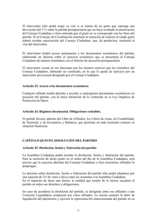 El interventor sólo podrá negar su visé si se tratara de un gasto que suponga una
desviación del 5 % sobre la partida presupuestaria que no haya recabado la autorización
del Consejo Ciudadano o bien entienda que el gasto no se corresponde con los fines del
partido. Si el Consejo de Coordinación mantiene la intención de realizar el citado gasto
deberá recabar autorización del Consejo Ciudadano, que, de producirse, sustituirá al
visé del interventor.
El interventor tendrá acceso permanente a los documentos económicos del partido,
elaborando un informe sobre el ejercicio económico que se presentará al Consejo
Ciudadano de manera simultánea con el informe de ejecución presupuestaria.
El interventor cesará en sus funciones por los mismos motivos que los miembros del
Consejo Ciudadano, debiendo ser sustituido, en lo que le quede de ejercicio por un
interventor provisional designado por el Consejo Ciudadano.
Artículo 23. Acceso a los documentos económicos
Cualquier afiliado tendrá derecho a acceder a cualesquiera documentos económicos en
posesión del partido, con la única limitación de lo contenido en la Ley Orgánica de
Protección de Datos.
Artículo 24. Régimen documental. Obligaciones contables.
El partido llevará, además del Libro de Afiliados, los Libros de Actas, de Contabilidad,
de Tesorería, y de Inventarios y Balances, que permitan en todo momento conocer su
situación financiera.
CAPÍTULO QUINTO. DISOLUCIÓN DEL PARTIDO
Artículo 25. Disolución, fusión y federación del partido
La Asamblea Ciudadana podrá acordar la disolución, fusión y federación del partido.
Para la inclusión de dicho punto en el orden del día de la Asamblea Ciudadana, será
preciso que la mayoría absoluta del Consejo Ciudadano o bien trescientos afiliados lo
propongan.
La decisión sobre disolución, fusión o federación del partido sólo podrá adoptarse por
una mayoría de 3/5 de votos a favor entre los asistentes a la Asamblea Ciudadana.
En el supuesto de darse una fusión, la entidad que resulte de la misma sucederá al
partido en todos sus derechos y obligaciones.
En caso de acordarse la disolución del partido, se designará entre sus afiliados a una
Comisión Liquidadora compuesta por cinco afiliados. La misma asumirá la labor de
liquidación del patrimonio y ejercerá la representación mancomunada del partido en su
19
 