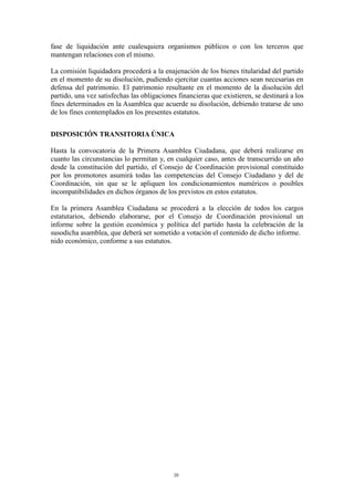 fase de liquidación ante cualesquiera organismos públicos o con los terceros que
mantengan relaciones con el mismo.
La comisión liquidadora procederá a la enajenación de los bienes titularidad del partido
en el momento de su disolución, pudiendo ejercitar cuantas acciones sean necesarias en
defensa del patrimonio. El patrimonio resultante en el momento de la disolución del
partido, una vez satisfechas las obligaciones financieras que existieren, se destinará a los
fines determinados en la Asamblea que acuerde su disolución, debiendo tratarse de uno
de los fines contemplados en los presentes estatutos.
DISPOSICIÓN TRANSITORIA ÚNICA
Hasta la convocatoria de la Primera Asamblea Ciudadana, que deberá realizarse en
cuanto las circunstancias lo permitan y, en cualquier caso, antes de transcurrido un año
desde la constitución del partido, el Consejo de Coordinación provisional constituido
por los promotores asumirá todas las competencias del Consejo Ciudadano y del de
Coordinación, sin que se le apliquen los condicionamientos numéricos o posibles
incompatibilidades en dichos órganos de los previstos en estos estatutos.
En la primera Asamblea Ciudadana se procederá a la elección de todos los cargos
estatutarios, debiendo elaborarse, por el Consejo de Coordinación provisional un
informe sobre la gestión económica y política del partido hasta la celebración de la
susodicha asamblea, que deberá ser sometido a votación el contenido de dicho informe.
nido económico, conforme a sus estatutos.
20
 