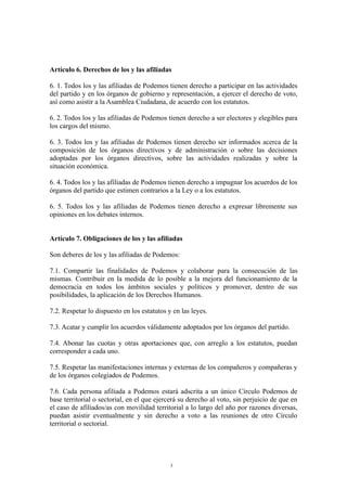 Artículo 6. Derechos de los y las afiliadas
6. 1. Todos los y las afiliadas de Podemos tienen derecho a participar en las actividades
del partido y en los órganos de gobierno y representación, a ejercer el derecho de voto,
así como asistir a la Asamblea Ciudadana, de acuerdo con los estatutos.
6. 2. Todos los y las afiliadas de Podemos tienen derecho a ser electores y elegibles para
los cargos del mismo.
6. 3. Todos los y las afiliadas de Podemos tienen derecho ser informados acerca de la
composición de los órganos directivos y de administración o sobre las decisiones
adoptadas por los órganos directivos, sobre las actividades realizadas y sobre la
situación económica.
6. 4. Todos los y las afiliadas de Podemos tienen derecho a impugnar los acuerdos de los
órganos del partido que estimen contrarios a la Ley o a los estatutos.
6. 5. Todos los y las afiliadas de Podemos tienen derecho a expresar libremente sus
opiniones en los debates internos.
Artículo 7. Obligaciones de los y las afiliadas
Son deberes de los y las afiliadas de Podemos:
7.1. Compartir las finalidades de Podemos y colaborar para la consecución de las
mismas. Contribuir en la medida de lo posible a la mejora del funcionamiento de la
democracia en todos los ámbitos sociales y políticos y promover, dentro de sus
posibilidades, la aplicación de los Derechos Humanos.
7.2. Respetar lo dispuesto en los estatutos y en las leyes.
7.3. Acatar y cumplir los acuerdos válidamente adoptados por los órganos del partido.
7.4. Abonar las cuotas y otras aportaciones que, con arreglo a los estatutos, puedan
corresponder a cada uno.
7.5. Respetar las manifestaciones internas y externas de los compañeros y compañeras y
de los órganos colegiados de Podemos.
7.6. Cada persona afiliada a Podemos estará adscrita a un único Círculo Podemos de
base territorial o sectorial, en el que ejercerá su derecho al voto, sin perjuicio de que en
el caso de afiliados/as con movilidad territorial a lo largo del año por razones diversas,
puedan asistir eventualmente y sin derecho a voto a las reuniones de otro Círculo
territorial o sectorial.
3
 