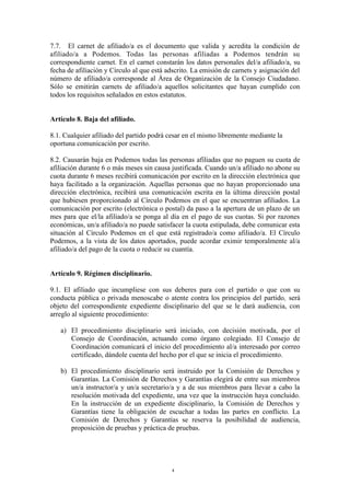7.7. El carnet de afiliado/a es el documento que valida y acredita la condición de
afiliado/a a Podemos. Todas las personas afiliadas a Podemos tendrán su
correspondiente carnet. En el carnet constarán los datos personales del/a afiliado/a, su
fecha de afiliación y Círculo al que está adscrito. La emisión de carnets y asignación del
número de afiliado/a corresponde al Área de Organización de la Consejo Ciudadano.
Sólo se emitirán carnets de afiliado/a aquellos solicitantes que hayan cumplido con
todos los requisitos señalados en estos estatutos.
Artículo 8. Baja del afiliado.
8.1. Cualquier afiliado del partido podrá cesar en el mismo libremente mediante la
oportuna comunicación por escrito.
8.2. Causarán baja en Podemos todas las personas afiliadas que no paguen su cuota de
afiliación durante 6 o más meses sin causa justificada. Cuando un/a afiliado no abone su
cuota durante 6 meses recibirá comunicación por escrito en la dirección electrónica que
haya facilitado a la organización. Aquellas personas que no hayan proporcionado una
dirección electrónica, recibirá una comunicación escrita en la última dirección postal
que hubiesen proporcionado al Círculo Podemos en el que se encuentran afiliados. La
comunicación por escrito (electrónica o postal) da paso a la apertura de un plazo de un
mes para que el/la afiliado/a se ponga al día en el pago de sus cuotas. Si por razones
económicas, un/a afiliado/a no puede satisfacer la cuota estipulada, debe comunicar esta
situación al Círculo Podemos en el que está registrado/a como afiliado/a. El Círculo
Podemos, a la vista de los datos aportados, puede acordar eximir temporalmente al/a
afiliado/a del pago de la cuota o reducir su cuantía.
Artículo 9. Régimen disciplinario.
9.1. El afiliado que incumpliese con sus deberes para con el partido o que con su
conducta pública o privada menoscabe o atente contra los principios del partido, será
objeto del correspondiente expediente disciplinario del que se le dará audiencia, con
arreglo al siguiente procedimiento:
a) El procedimiento disciplinario será iniciado, con decisión motivada, por el
Consejo de Coordinación, actuando como órgano colegiado. El Consejo de
Coordinación comunicará el inicio del procedimiento al/a interesado por correo
certificado, dándole cuenta del hecho por el que se inicia el procedimiento.
b) El procedimiento disciplinario será instruido por la Comisión de Derechos y
Garantías. La Comisión de Derechos y Garantías elegirá de entre sus miembros
un/a instructor/a y un/a secretario/a y a de sus miembros para llevar a cabo la
resolución motivada del expediente, una vez que la instrucción haya concluido.
En la instrucción de un expediente disciplinario, la Comisión de Derechos y
Garantías tiene la obligación de escuchar a todas las partes en conflicto. La
Comisión de Derechos y Garantías se reserva la posibilidad de audiencia,
proposición de pruebas y práctica de pruebas.
4
 