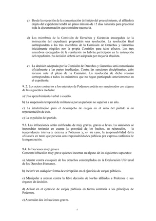 c) Desde la recepción de la comunicación del inicio del procedimiento, el afiliado/a
objeto del expediente tendrá un plazo mínimo de 15 días naturales para presentar
toda la documentación que considere necesaria.
d) Los miembros de la Comisión de Derechos y Garantías encargados de la
instrucción del expediente propondrán una resolución. La resolución final
corresponderá a los tres miembros de la Comisión de Derechos y Garantías
inicialmente elegidos por la propia Comisión para tales efectos. Los tres
miembros encargados de la resolución no habrán participado en la instrucción
del expediente. Su decisión deberá ser adoptada por mayoría absoluta.
e) La decisión adoptada por la Comisión de Derechos y Garantías será comunicada
oficialmente a las partes implicadas. Contra las sanciones disciplinarias, cabe
recurso ante el pleno de la Comisión. La resolución de dicho recurso
corresponderá a todos los miembros que no hayan participado anteriormente en
el expediente.
9. 2. Los actos contrarios a los estatutos de Podemos podrán ser sancionados con alguna
de las siguientes medidas:
a) Una apercibimiento verbal o escrito.
b) La suspensión temporal de militancia por un período no superior a un año.
c) La inhabilitación para el desempeño de cargos en el seno del partido o en
representación de este.
c) La expulsión del partido.
9.3. Las infracciones serán calificadas de muy graves, graves o leves. La sanciones se
impondrán teniendo en cuenta la gravedad de los hechos, su reiteración, la
trascendencia interna y externa a Podemos y, en su caso, la responsabilidad del/a
afiliado/a en tanto que persona con responsabilidades públicas por expresa confianza de
la organización.
9.4. Infracciones muy graves.
Cometen infracción muy grave quienes incurran en alguno de los siguientes supuestos:
a) Atentar contra cualquier de los derechos contemplados en la Declaración Universal
de los Derechos Humanos.
b) Incurrir en cualquier forma de corrupción en el ejercicio de cargos públicos.
c) Manipular a atentar contra la libre decisión de los/las afiliados a Podemos o sus
órganos de decisión.
d) Actuar en el ejercicio de cargos públicos en forma contraria a los principios de
Podemos.
e) Acumular dos infracciones graves.
5
 