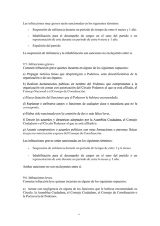 Las infracciones muy graves serán sancionadas en los siguientes términos:
- Suspensión de militancia durante un período de tiempo de entre 6 meses y 1 año.
- Inhabilitación para el desempeño de cargos en el seno del partido o en
representación de este durante un período de entre 6 mese y 1 año.
- Expulsión del partido.
La suspensión de militancia y la inhabilitación son sanciones no excluyentes entre si.
9.5. Infracciones graves.
Cometen infracción grave quienes incurran en alguno de los siguientes supuestos:
a) Propagar noticias falsas que desprestigien a Podemos, sean descalificatorias de la
organización o de sus órganos.
b) Realizar declaraciones públicas en nombre del Podemos que comprometan a la
organización sin contar con autorización del Círculo Podemos al que se está afiliado, el
Consejo Nacional o el Consejo de Coordinación.
c) Hacer dejación del funciones que el Podemos le hubiese encomendado.
d) Suplantar o atribuirse cargos o funciones de cualquier clase o naturaleza que no le
corresponda.
e) Haber sido sancionado por la comisión de dos o más faltas leves.
f) Desoír los acuerdos y directrices adoptados por la Asamblea Ciudadana, el Consejo
Ciudadano o el Círculo Podemos al que se está afiliado/a.
g) Asumir compromisos o acuerdos políticos con otras formaciones o personas físicas
sin previa autorización expresa del Consejo de Coordinación.
Las infracciones graves serán sancionadas en los siguientes términos:
- Suspensión de militancia durante un período de tiempo de entre 1 y 6 meses.
- Inhabilitación para el desempeño de cargos en el seno del partido o en
representación de este durante un período de entre 6 meses y 1 año.
Ambas sanciones no son excluyentes entre si.
9.6. Infracciones leves.
Cometen infracción leve quienes incurran en alguno de los siguientes supuestos:
a) Actuar con negligencia en alguna de las funciones que le hubiese encomendado su
Círculo, la Asamblea Ciudadana, el Consejo Ciudadano, el Consejo de Coordinación o
la Portavocía de Podemos.
6
 