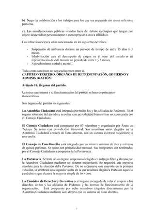 b) Negar la colaboración a los trabajos para los que sea requerido sin causa suficiente
para ello.
c) Las manifestaciones públicas situadas fuera del debate ideológico que tengan por
objeto desacreditar personalmente o menospreciar a otro/a afiliado/a.
Las infracciones leves serán sancionadas en los siguientes términos:
- Suspensión de militancia durante un período de tiempo de entre 15 días y 3
meses.
- Inhabilitación para el desempeño de cargos en el seno del partido o en
representación de este durante un período de entre 1 y 6 meses.
- Apercibimiento verbal o escrito.
Todas estas sanciones no son excluyentes entre si.
CAPITULO TERCERO. ÓRGANOS DE REPRESENTACIÓN, GOBIERNO Y
ADMINISTRACIÓN.
Artículo 10. Órganos del partido.
La estructura interna y el funcionamiento del partido se basa en principios
democráticos.
Son órganos del partido los siguientes:
La Asamblea Ciudadana está integrada por todos los y las afiliadas de Podemos. Es el
órgano soberano del partido y se reúne con periodicidad bianual tras ser convocada por
el Consejo Ciudadano.
El Consejo Ciudadano está compuesto por 80 miembros y organizado por Áreas de
Trabajo. Se reúne con periodicidad trimestral. Sus miembros serán elegidos en la
Asamblea Ciudadana a través de listas abiertas, con un sistema electoral mayoritario a
una vuelta.
El Consejo de Coordinación está integrado por un número mínimo de diez y máximo
de quince personas. Se reúne con periodicidad mensual. Sus integrantes son nombrados
por el Consejo Ciudadano a propuesta de la Portavocía.
La Portavocía. Se trata de un órgano unipersonal elegido en sufragio libre y directo por
la Asamblea Ciudadana mediante un sistema mayoritario. Se requerirá una mayoría
absoluta para la elección del/a Portavoz. De no alcanzarse esta mayoría en la primera
votación, se celebrará una segunda vuelta en la que resultará elegido/a Portavoz aquel/la
candidato/a que alcance la mayoría simple de los votos.
La Comisión de Derechos y Garantías es el órgano encargado de velar el respeto a los
derechos de los y las afiliadas de Podemos y las normas de funcionamiento de la
organización. Está compuesto por ocho miembros elegidos directamente por la
Asamblea Ciudadana mediante voto directo con un sistema de listas abiertas.
7
 