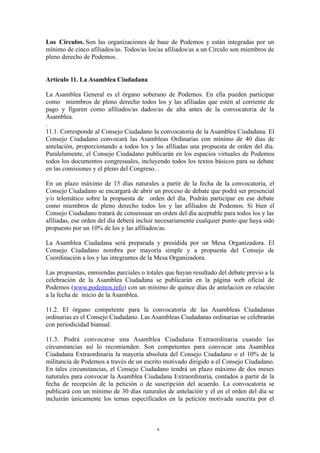 Los Círculos. Son las organizaciones de base de Podemos y están integradas por un
mínimo de cinco afiliados/as. Todos/as los/as afiliados/as a un Círculo son miembros de
pleno derecho de Podemos.
Artículo 11. La Asamblea Ciudadana
La Asamblea General es el órgano soberano de Podemos. En ella pueden participar
como miembros de pleno derecho todos los y las afiliadas que estén al corriente de
pago y figuren como afiliados/as dados/as de alta antes de la convocatoria de la
Asamblea.
.
11.1. Corresponde al Consejo Ciudadano la convocatoria de la Asamblea Ciudadana. El
Consejo Ciudadano convocará las Asambleas Ordinarias con mínimo de 40 días de
antelación, proporcionando a todos los y las afiliadas una propuesta de orden del día.
Paralelamente, el Consejo Ciudadano publicarán en los espacios virtuales de Podemos
todos los documentos congresuales, incluyendo todos los textos básicos para su debate
en las comisiones y el pleno del Congreso. .
En un plazo máximo de 15 días naturales a partir de la fecha de la convocatoria, el
Consejo Ciudadano se encargará de abrir un proceso de debate que podrá ser presencial
y/o telemático sobre la propuesta de orden del día. Podrán participar en ese debate
como miembros de pleno derecho todos los y las afiliados de Podemos. Si bien el
Consejo Ciudadano tratará de consensuar un orden del día aceptable para todos los y las
afiliadas, ese orden del día deberá incluir necesariamente cualquier punto que haya sido
propuesto por un 10% de los y las afiliados/as.
La Asamblea Ciudadana será preparada y presidida por un Mesa Organizadora. El
Consejo Ciudadano nombra por mayoría simple y a propuesta del Consejo de
Coordinación a los y las integrantes de la Mesa Organizadora.
Las propuestas, enmiendas parciales o totales que hayan resultado del debate previo a la
celebración de la Asamblea Ciudadana se publicarán en la página web oficial de
Podemos (www.podemos.info) con un mínimo de quince días de antelación en relación
a la fecha de inicio de la Asamblea.
11.2. El órgano competente para la convocatoria de las Asambleas Ciudadanas
ordinarias es el Consejo Ciudadano. Las Asambleas Ciudadanas ordinarias se celebrarán
con periodicidad bianual.
11.3. Podrá convocarse una Asamblea Ciudadana Extraordinaria cuando las
circunstancias así lo recomienden. Son competentes para convocar una Asamblea
Ciudadana Extraordinaria la mayoría absoluta del Consejo Ciudadano o el 10% de la
militancia de Podemos a través de un escrito motivado dirigido a el Consejo Ciudadano.
En tales circunstancias, el Consejo Ciudadano tendrá un plazo máximo de dos meses
naturales para convocar la Asamblea Ciudadana Extraordinaria, contados a partir de la
fecha de recepción de la petición o de suscripción del acuerdo. La convocatoria se
publicará con un mínimo de 30 días naturales de antelación y el en el orden del día se
incluirán únicamente los temas especificados en la petición motivada suscrita por el
8
 