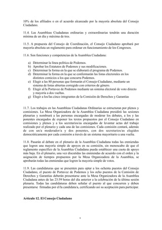 10% de los afiliados o en el acuerdo alcanzado por la mayoría absoluta del Consejo
Ciudadano.
11.4. Las Asambleas Ciudadanas ordinarias y extraordinarias tendrán una duración
mínima de un día y máxima de tres.
11.5. A propuesta del Consejo de Coordinación, el Consejo Ciudadano aprobará por
mayoría absoluta un reglamento para ordenar en funcionamiento de los Congresos.
11.6. Son funciones y competencias de la Asamblea Ciudadana:
a) Determinar la línea política de Podemos.
b) Aprobar los Estatutos de Podemos y sus modificaciones.
c) Determinar la forma en la que se elaborará el programa de Podemos.
d) Determinar la forma en la que se conformarán las listas electorales en los
distintos comicios a los que concurra Podemos.
e) Elegir a las 80 personas que formarán el Consejo Ciudadano, mediante un
sistema de listas abiertas corregido con criterios de género.
f) Elegir al/la Portavoz de Podemos mediante un sistema electoral de voto directo
y mayoría a dos vueltas.
g) Elegir a los/las cinco integrantes de la Comisión de Derechos y Garantías
11.7. Los trabajos en las Asambleas Ciudadanas Ordinarias se estructuran por plenos y
comisiones. La Mesa Organizadora de la Asamblea Ciudadana presidirá las sesiones
plenarias y nombrará a las personas encargadas de moderar los debates, a los y las
ponentes encargados de exponer los textos propuestos por el Consejo Ciudadano en
comisiones y plenos y a los secretarios/as encargadas de levantar actas del trabajo
realizado por el plenario y cada una de las comisiones. Cada comisión contará, además
de con un/a moderador/a y dos ponentes, con dos secretarios/as elegidos
democráticamente por cada comisión a través de un sistema mayoritario a una vuelta.
11.8. Pasarán al debate en el plenario de la Asamblea Ciudadana todas las enmiendas
que logren una mayoría simple de apoyos en su comisión, sin menoscabo de que el
reglamento específico de la Asamblea Ciudadana pueda establecer una cuota de apoyo
más baja. En el plenario, una vez discutidas las enmiendas de acuerdo con el orden y la
asignación de tiempos propuestos por la Mesa Organizadora de la Asamblea, se
aprobarán todas las enmiendas que logren la mayoría simple de votos.
11.9. Las candidaturas que se presenten para optar a los ochenta puestos del Consejo
Ciudadano, el puesto de Portavoz de Podemos y los ocho puestos de la Comisión de
Derechos y Garantías deberán presentarse ante la Mesa Organizadora de la Asamblea
Ciudadana antes de las 23:59 horas del día anterior a la celebración de la última sesión
plenaria. Todas las candidaturas deben señalar el puesto al que concurren y deben
presentarse firmadas por el/la candidata/a, certificando así su aceptación para participar.
Artículo 12. El Consejo Ciudadano
9
 
