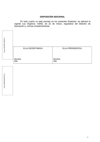 FirmaSECRETARIO/AFirmaPRESIDENTE/A
DISPOSICIÓN ADICIONAL
En todo cuanto no esté previsto en los presentes Estatutos, se aplicará la
vigente Ley Orgánica 1/2002, de 22 de marzo, reguladora del Derecho de
Asociación y, normas complementarias.
EL/LA SECRETARIO/A
Nombre:
DNI:
EL/LA PRESIDENTE/A
Nombre:
DNI:
9
 