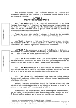 FirmaSECRETARIO/AFirmaPRESIDENTE/A
Los presentes Estatutos serán cumplidos mediante los acuerdos que
válidamente adopten la Junta Directiva y la Asamblea General, dentro de sus
respectivas competencias.
CAPITULO II
ÓRGANOS DE REPRESENTACIÓN
ARTÍCULO 5.- La Asociación será gestionada y representada por una Junta
Directiva, formada por un Presidente/a, un Vicepresidente/a, un Secretario/a, un
Tesorero/a y ……..6
Vocales, designados entre los asociados mayores de edad, en
pleno uso de sus derechos civiles y que no estén incursos en motivos de
incompatibilidad establecidos legalmente.
Todos los cargos son gratuitos y carecen de interés en los resultados
económicos de la entidad, por sí mismos o a través de persona interpuesta.
ARTÍCULO 6.- La Junta Directiva será el órgano competente para interpretar
los preceptos contenidos en estos Estatutos y cubrir sus lagunas, siempre
sometiéndose a la normativa legal vigente en materia de asociaciones.
ARTÍCULO 7.- Los cargos que componen la Junta Directiva se designarán y
revocarán por la Asamblea General Extraordinaria y su mandato tendrá una duración
de ……. años, aunque puedan ser objeto de reelección.7
ARTÍCULO 8.- Los miembros de la Junta Directiva podrán causar baja por
renuncia voluntaria comunicada por escrito a la Junta, por incumplimiento de las
obligaciones que tuvieran encomendadas y por expiración del mandato.
ARTÍCULO 9.- Los miembros de la Junta Directiva que hubieran agotado el
plazo para el que fueron elegidos continuarán ostentando sus cargos hasta el
momento en que se produzca la aceptación de los que les sustituyan.
ARTÍCULO 10.- La Junta Directiva celebrará sus sesiones cuantas veces lo
determine su Presidente/a o Vicepresidente/a, a iniciativa propia o a petición de la
mitad de sus miembros.
Quedará constituida cuando asista la mitad más uno de sus miembros y para
que sus acuerdos sean válidos deberán ser adoptados por mayoría de votos. En
caso de empate, el voto del Presidente/a será de calidad.
Será presidida por el Presidente/a y, en su ausencia por el Vicepresidente/a,
por este orden, y, a falta de ambos, por el miembro de la Junta que tenga más edad.
El Secretario/a levantará acta, que se transcribirá en el libro correspondiente.
6
En caso de que existan, fijar un número de vocales o un mínimo y un máximo.
7
Si desean que el desempeño de los cargos sea gratuito deben disponerlo de manera expresa, por ejemplo: El
desempeño de todos los cargos será gratuito, no percibirán retribuciones.
2
 
