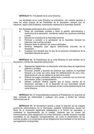 FirmaSECRETARIO/AFirmaPRESIDENTE/A
ARTÍCULO 11.- Facultades de la Junta Directiva:
Las facultades de la Junta Directiva se extenderán, con carácter general, a
todos los actos propios de las finalidades de la asociación, siempre que no
requieran, según estos Estatutos, autorización expresa de la Asamblea General.
Son facultades particulares de la Junta Directiva:
a) Dirigir las actividades sociales y llevar la gestión administrativa y
económica de la asociación, acordando realizar los oportunos contratos
y actos.
b) Ejecutar los acuerdos de la Asamblea General.
c) Formular y someter a la aprobación de la Asamblea General los
balances y las cuentas anuales.
d) Resolver sobre la admisión de nuevos asociados.
e) Nombrar delegados para alguna determinada actividad de la
Asociación.
f) Cualquier otra facultad que no sea de la exclusiva competencia de la
Asamblea General de socios.
ARTÍCULO 12.- El Presidente/a de la Junta Directiva lo será también de la
Asociación, y tendrá las siguientes atribuciones.
a) Representar legalmente a la Asociación ante toda clase de organismos
públicos o privados.
b) Convocar, presidir y levantar las sesiones que celebren la Asamblea
General y la Junta; así como dirigir las deliberaciones de una y otra,
disponiendo de voto de calidad en el caso de la Junta.
c) Ordenar los pagos acordados válidamente y autorizar con su firma los
documentos, actas y correspondencia.
d) Adoptar cualquier medida urgente que la buena marcha de la
Asociación aconseje o en el desarrollo de sus actividades resulte
necesaria o conveniente, sin perjuicio de dar cuenta posteriormente a la
Junta Directiva.
ARTÍCULO 13.- El Vicepresidente/a sustituirá al Presidente/a en ausencia de
éste, motivada por enfermedad o cualquier otra causa, y tendrá las mismas
atribuciones que él.
ARTÍCULO 14.- El Secretario/a tendrá a cargo la dirección de los trabajos
puramente administrativos de la Asociación, expedirá certificaciones, llevará los
libros de la Asociación legalmente establecidos y el fichero de asociados, y
custodiará la documentación de la entidad, haciendo que se cursen las
comunicaciones sobre designación de Juntas Directivas y demás acuerdos sociales
inscribibles en los Registros correspondientes, así como la presentación de las
cuentas anuales y el cumplimiento de las obligaciones documentales en los términos
que legalmente correspondan.
3
 