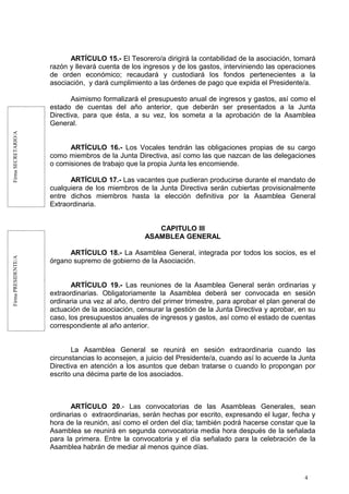 FirmaSECRETARIO/AFirmaPRESIDENTE/A
ARTÍCULO 15.- El Tesorero/a dirigirá la contabilidad de la asociación, tomará
razón y llevará cuenta de los ingresos y de los gastos, interviniendo las operaciones
de orden económico; recaudará y custodiará los fondos pertenecientes a la
asociación, y dará cumplimiento a las órdenes de pago que expida el Presidente/a.
Asimismo formalizará el presupuesto anual de ingresos y gastos, así como el
estado de cuentas del año anterior, que deberán ser presentados a la Junta
Directiva, para que ésta, a su vez, los someta a la aprobación de la Asamblea
General.
ARTÍCULO 16.- Los Vocales tendrán las obligaciones propias de su cargo
como miembros de la Junta Directiva, así como las que nazcan de las delegaciones
o comisiones de trabajo que la propia Junta les encomiende.
ARTÍCULO 17.- Las vacantes que pudieran producirse durante el mandato de
cualquiera de los miembros de la Junta Directiva serán cubiertas provisionalmente
entre dichos miembros hasta la elección definitiva por la Asamblea General
Extraordinaria.
CAPITULO III
ASAMBLEA GENERAL
ARTÍCULO 18.- La Asamblea General, integrada por todos los socios, es el
órgano supremo de gobierno de la Asociación.
ARTÍCULO 19.- Las reuniones de la Asamblea General serán ordinarias y
extraordinarias. Obligatoriamente la Asamblea deberá ser convocada en sesión
ordinaria una vez al año, dentro del primer trimestre, para aprobar el plan general de
actuación de la asociación, censurar la gestión de la Junta Directiva y aprobar, en su
caso, los presupuestos anuales de ingresos y gastos, así como el estado de cuentas
correspondiente al año anterior.
La Asamblea General se reunirá en sesión extraordinaria cuando las
circunstancias lo aconsejen, a juicio del Presidente/a, cuando así lo acuerde la Junta
Directiva en atención a los asuntos que deban tratarse o cuando lo propongan por
escrito una décima parte de los asociados.
ARTÍCULO 20.- Las convocatorias de las Asambleas Generales, sean
ordinarias o extraordinarias, serán hechas por escrito, expresando el lugar, fecha y
hora de la reunión, así como el orden del día; también podrá hacerse constar que la
Asamblea se reunirá en segunda convocatoria media hora después de la señalada
para la primera. Entre la convocatoria y el día señalado para la celebración de la
Asamblea habrán de mediar al menos quince días.
4
 