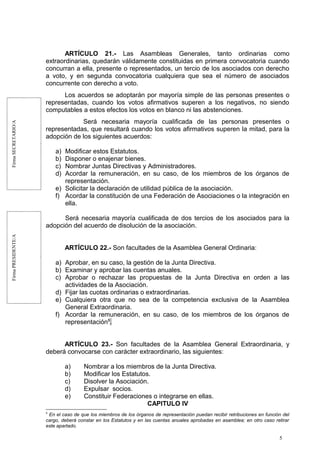 FirmaSECRETARIO/AFirmaPRESIDENTE/A
ARTÍCULO 21.- Las Asambleas Generales, tanto ordinarias como
extraordinarias, quedarán válidamente constituidas en primera convocatoria cuando
concurran a ella, presente o representados, un tercio de los asociados con derecho
a voto, y en segunda convocatoria cualquiera que sea el número de asociados
concurrente con derecho a voto.
Los acuerdos se adoptarán por mayoría simple de las personas presentes o
representadas, cuando los votos afirmativos superen a los negativos, no siendo
computables a estos efectos los votos en blanco ni las abstenciones.
Será necesaria mayoría cualificada de las personas presentes o
representadas, que resultará cuando los votos afirmativos superen la mitad, para la
adopción de los siguientes acuerdos:
a) Modificar estos Estatutos.
b) Disponer o enajenar bienes.
c) Nombrar Juntas Directivas y Administradores.
d) Acordar la remuneración, en su caso, de los miembros de los órganos de
representación.
e) Solicitar la declaración de utilidad pública de la asociación.
f) Acordar la constitución de una Federación de Asociaciones o la integración en
ella.
Será necesaria mayoría cualificada de dos tercios de los asociados para la
adopción del acuerdo de disolución de la asociación.
ARTÍCULO 22.- Son facultades de la Asamblea General Ordinaria:
a) Aprobar, en su caso, la gestión de la Junta Directiva.
b) Examinar y aprobar las cuentas anuales.
c) Aprobar o rechazar las propuestas de la Junta Directiva en orden a las
actividades de la Asociación.
d) Fijar las cuotas ordinarias o extraordinarias.
e) Cualquiera otra que no sea de la competencia exclusiva de la Asamblea
General Extraordinaria.
f) Acordar la remuneración, en su caso, de los miembros de los órganos de
representación8
.
ARTÍCULO 23.- Son facultades de la Asamblea General Extraordinaria, y
deberá convocarse con carácter extraordinario, las siguientes:
a) Nombrar a los miembros de la Junta Directiva.
b) Modificar los Estatutos.
c) Disolver la Asociación.
d) Expulsar socios.
e) Constituir Federaciones o integrarse en ellas.
CAPITULO IV
8
En el caso de que los miembros de los órganos de representación puedan recibir retribuciones en función del
cargo, deberá constar en los Estatutos y en las cuentas anuales aprobadas en asamblea; en otro caso retirar
este apartado.
5
 